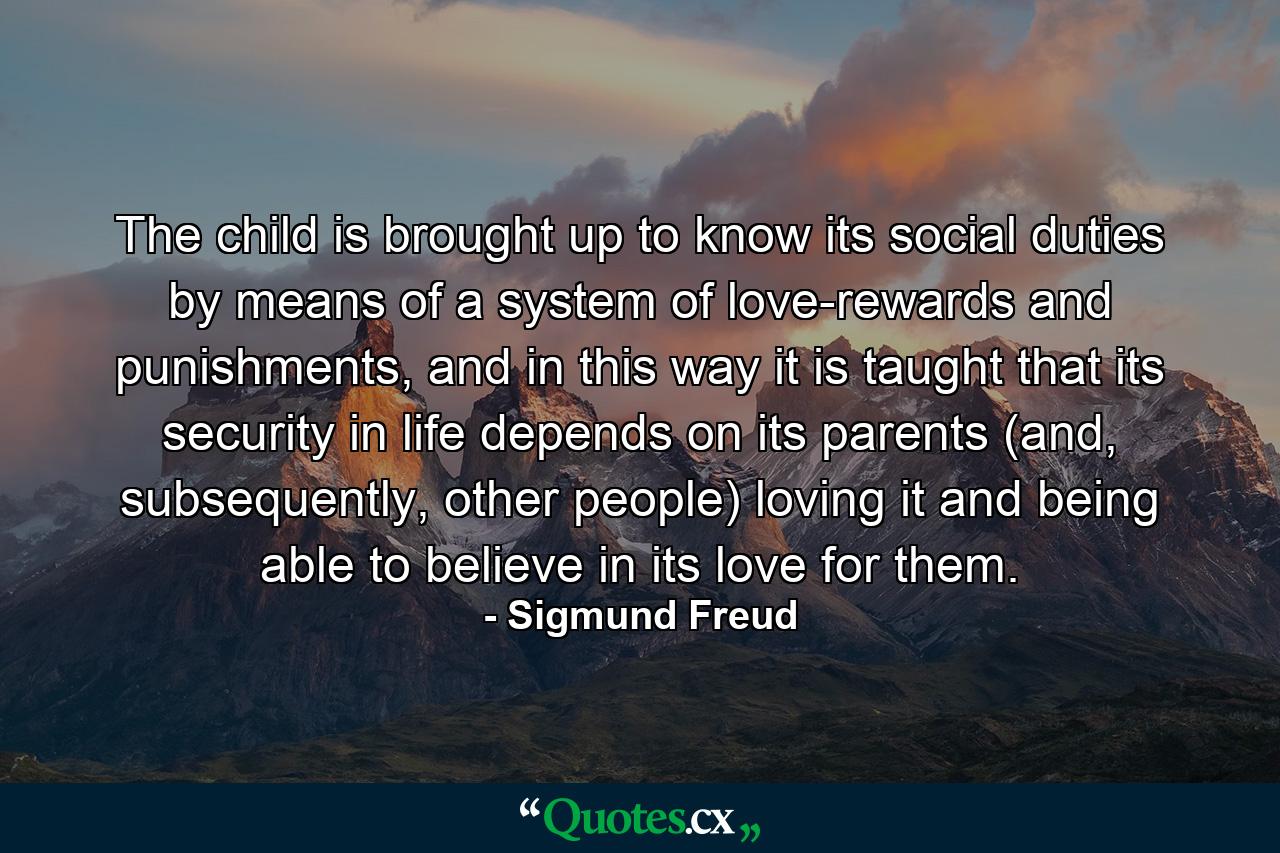 The child is brought up to know its social duties by means of a system of love-rewards and punishments, and in this way it is taught that its security in life depends on its parents (and, subsequently, other people) loving it and being able to believe in its love for them. - Quote by Sigmund Freud