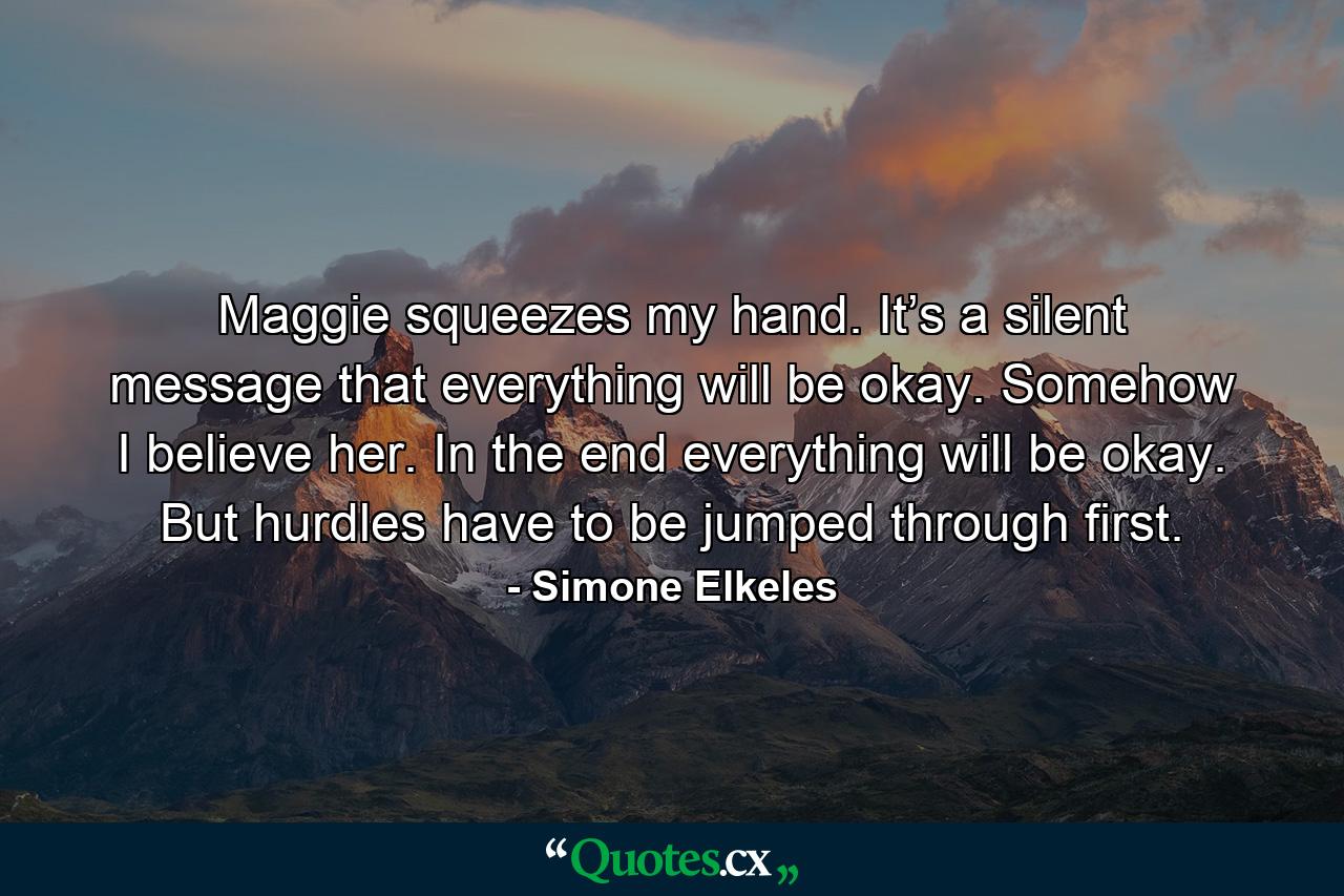 Maggie squeezes my hand. It’s a silent message that everything will be okay. Somehow I believe her. In the end everything will be okay. But hurdles have to be jumped through first. - Quote by Simone Elkeles