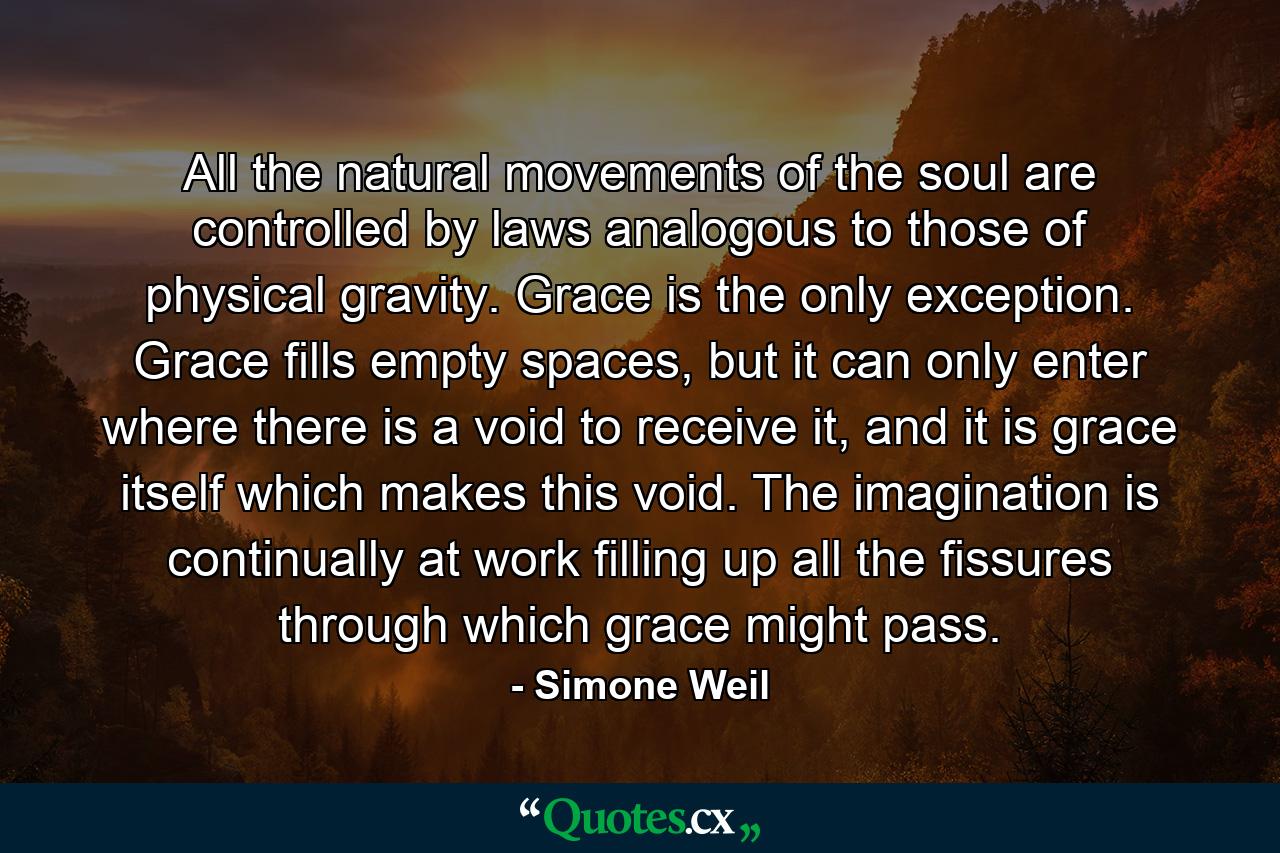 All the natural movements of the soul are controlled by laws analogous to those of physical gravity. Grace is the only exception. Grace fills empty spaces, but it can only enter where there is a void to receive it, and it is grace itself which makes this void. The imagination is continually at work filling up all the fissures through which grace might pass. - Quote by Simone Weil