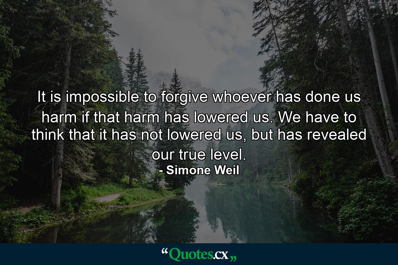 It is impossible to forgive whoever has done us harm if that harm has lowered us. We have to think that it has not lowered us, but has revealed our true level. - Quote by Simone Weil