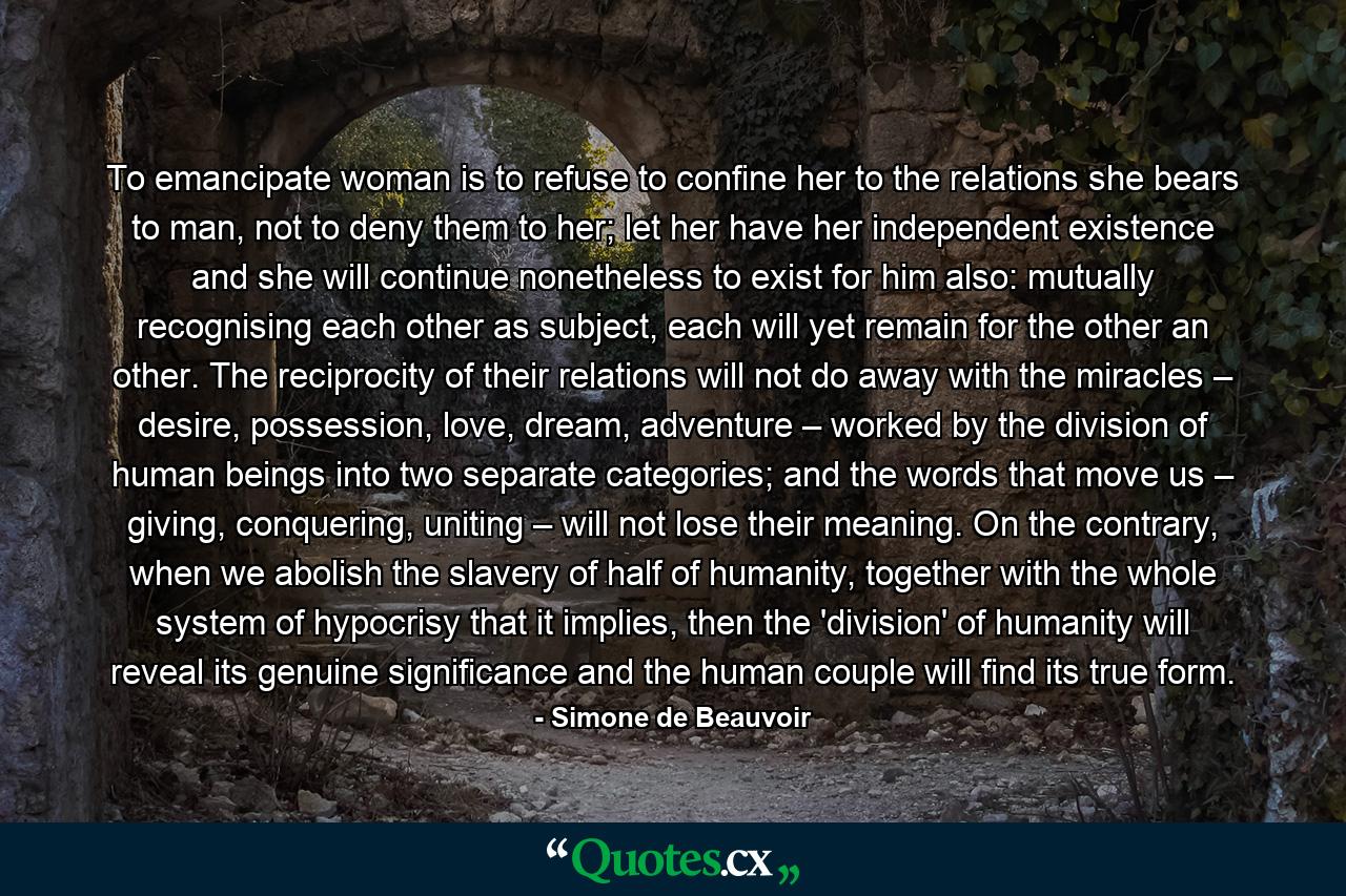 To emancipate woman is to refuse to confine her to the relations she bears to man, not to deny them to her; let her have her independent existence and she will continue nonetheless to exist for him also: mutually recognising each other as subject, each will yet remain for the other an other. The reciprocity of their relations will not do away with the miracles – desire, possession, love, dream, adventure – worked by the division of human beings into two separate categories; and the words that move us – giving, conquering, uniting – will not lose their meaning. On the contrary, when we abolish the slavery of half of humanity, together with the whole system of hypocrisy that it implies, then the 'division' of humanity will reveal its genuine significance and the human couple will find its true form. - Quote by Simone de Beauvoir