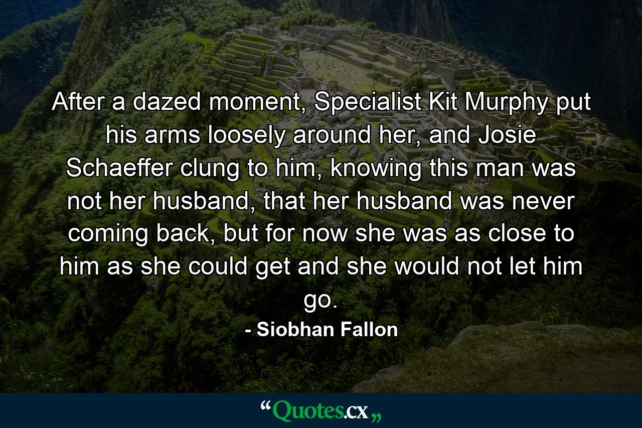 After a dazed moment, Specialist Kit Murphy put his arms loosely around her, and Josie Schaeffer clung to him, knowing this man was not her husband, that her husband was never coming back, but for now she was as close to him as she could get and she would not let him go. - Quote by Siobhan Fallon