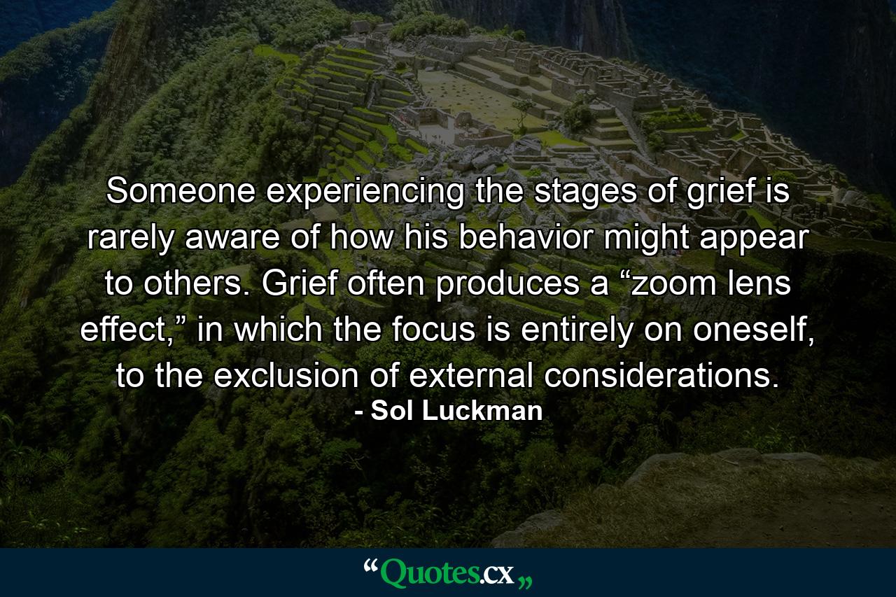 Someone experiencing the stages of grief is rarely aware of how his behavior might appear to others. Grief often produces a “zoom lens effect,” in which the focus is entirely on oneself, to the exclusion of external considerations. - Quote by Sol Luckman