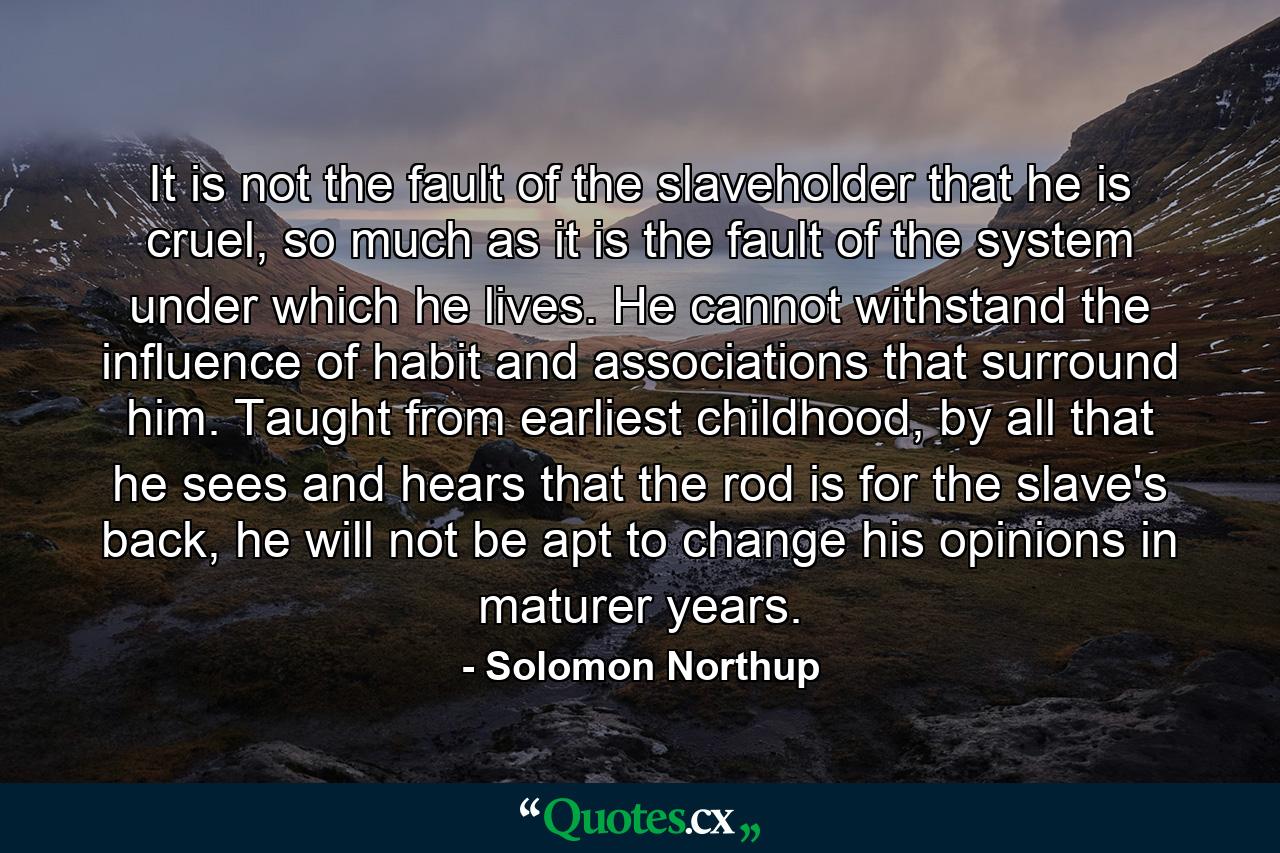 It is not the fault of the slaveholder that he is cruel, so much as it is the fault of the system under which he lives. He cannot withstand the influence of habit and associations that surround him. Taught from earliest childhood, by all that he sees and hears that the rod is for the slave's back, he will not be apt to change his opinions in maturer years. - Quote by Solomon Northup