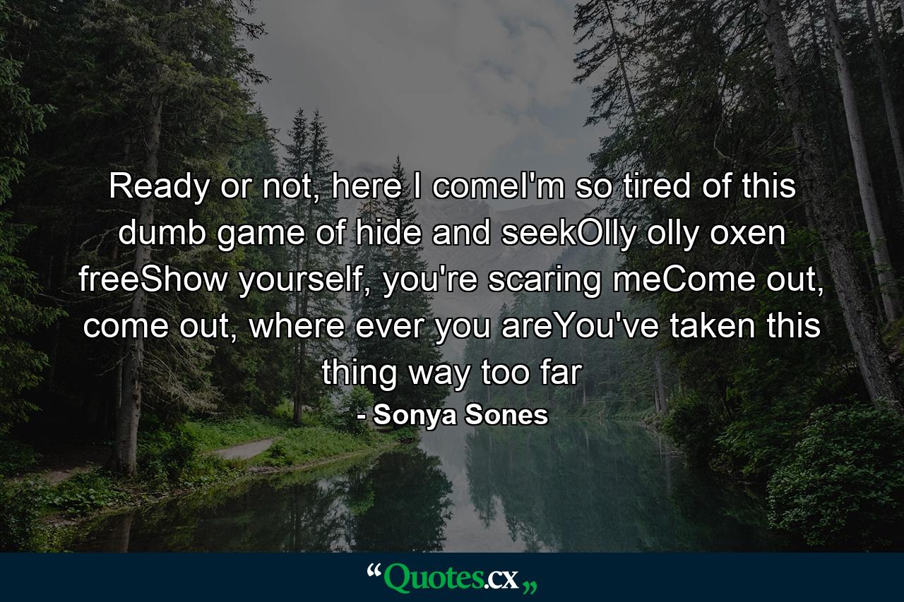 Ready or not, here I comeI'm so tired of this dumb game of hide and seekOlly olly oxen freeShow yourself, you're scaring meCome out, come out, where ever you areYou've taken this thing way too far - Quote by Sonya Sones