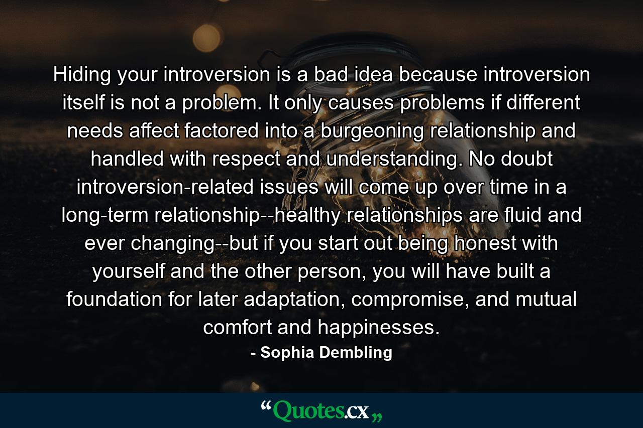 Hiding your introversion is a bad idea because introversion itself is not a problem. It only causes problems if different needs affect factored into a burgeoning relationship and handled with respect and understanding. No doubt introversion-related issues will come up over time in a long-term relationship--healthy relationships are fluid and ever changing--but if you start out being honest with yourself and the other person, you will have built a foundation for later adaptation, compromise, and mutual comfort and happinesses. - Quote by Sophia Dembling