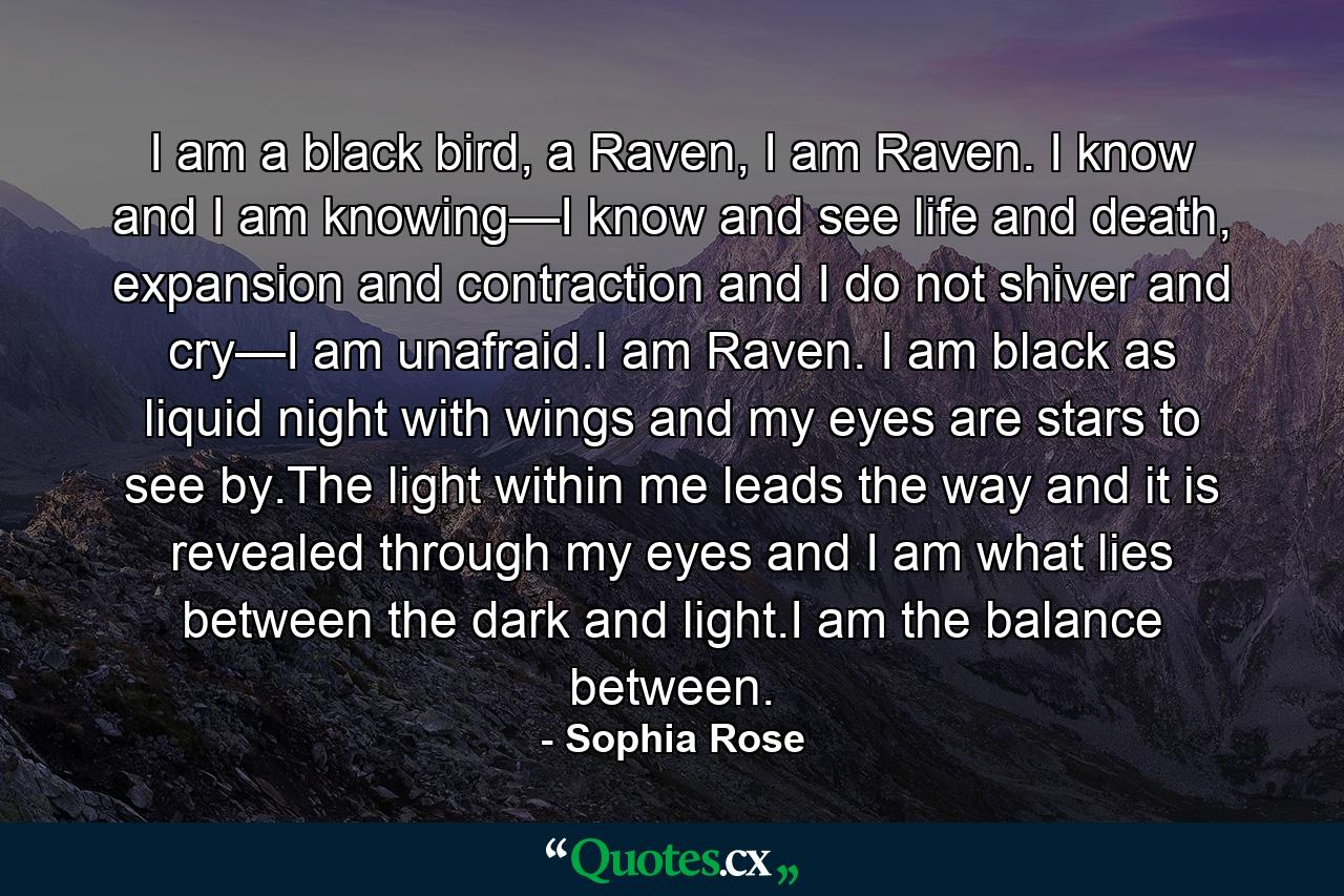 I am a black bird, a Raven, I am Raven. I know and I am knowing—I know and see life and death, expansion and contraction and I do not shiver and cry—I am unafraid.I am Raven. I am black as liquid night with wings and my eyes are stars to see by.The light within me leads the way and it is revealed through my eyes and I am what lies between the dark and light.I am the balance between. - Quote by Sophia Rose