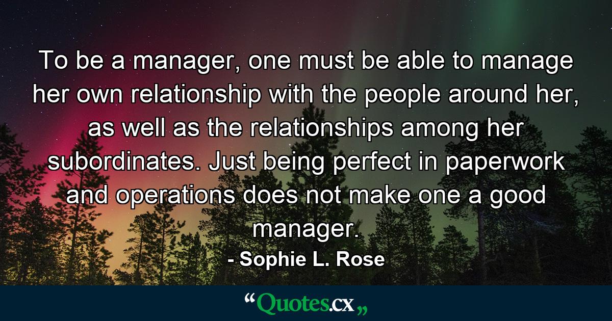 To be a manager, one must be able to manage her own relationship with the people around her, as well as the relationships among her subordinates. Just being perfect in paperwork and operations does not make one a good manager. - Quote by Sophie L. Rose