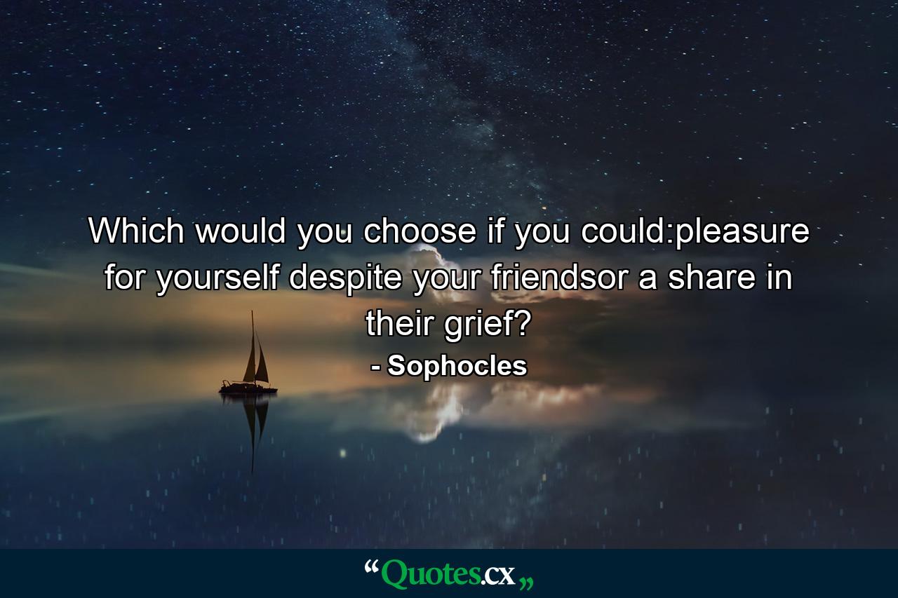 Which would you choose if you could:pleasure for yourself despite your friendsor a share in their grief? - Quote by Sophocles