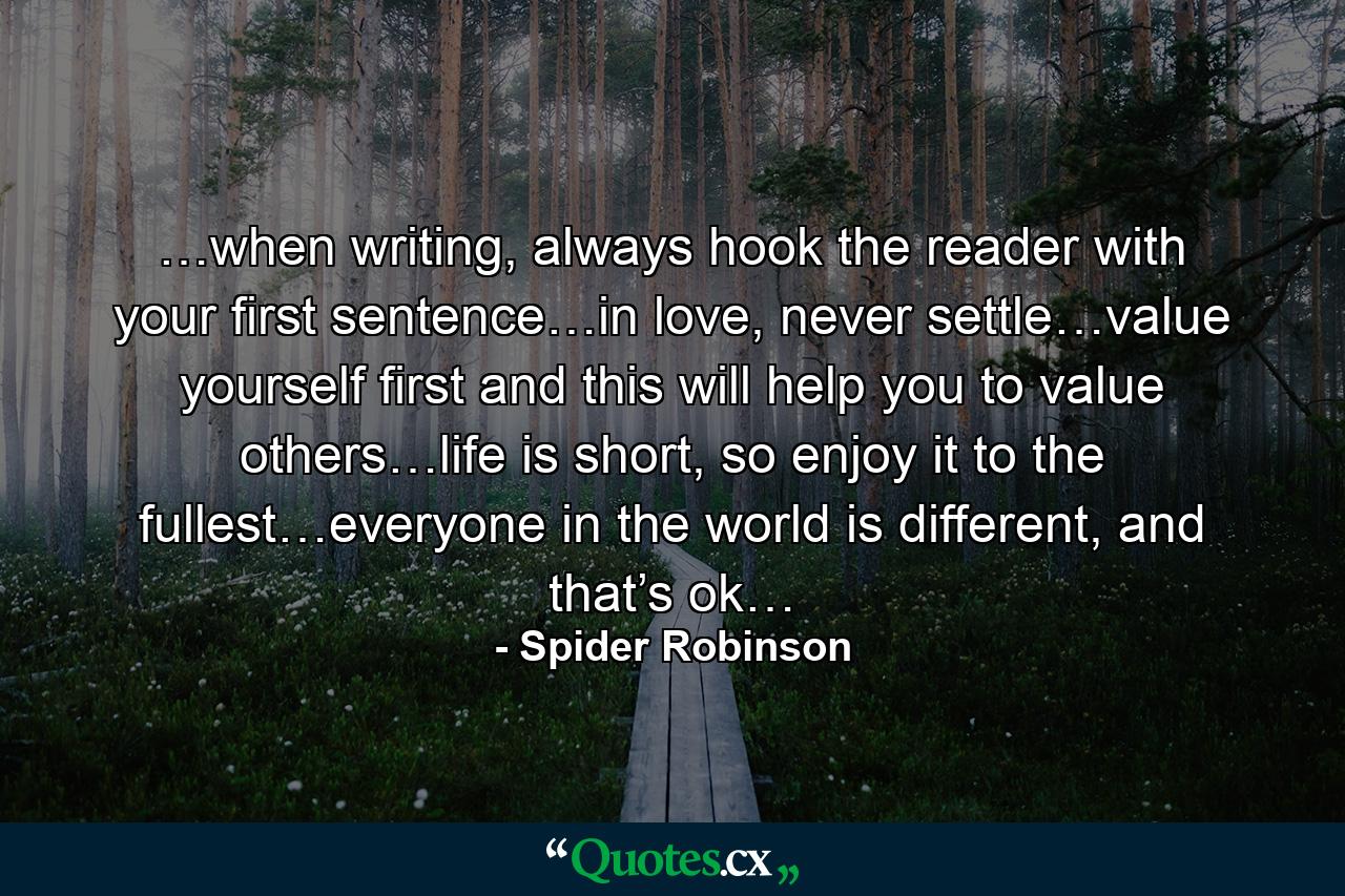 …when writing, always hook the reader with your first sentence…in love, never settle…value yourself first and this will help you to value others…life is short, so enjoy it to the fullest…everyone in the world is different, and that’s ok… - Quote by Spider Robinson