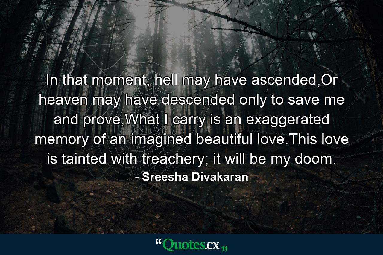 In that moment, hell may have ascended,Or heaven may have descended only to save me and prove,What I carry is an exaggerated memory of an imagined beautiful love.This love is tainted with treachery; it will be my doom. - Quote by Sreesha Divakaran