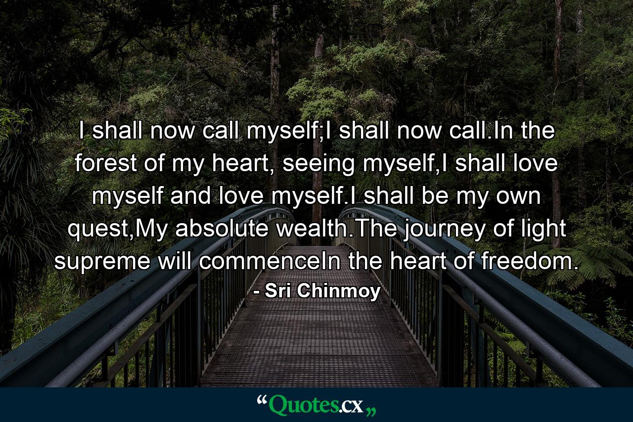 I shall now call myself;I shall now call.In the forest of my heart, seeing myself,I shall love myself and love myself.I shall be my own quest,My absolute wealth.The journey of light supreme will commenceIn the heart of freedom. - Quote by Sri Chinmoy