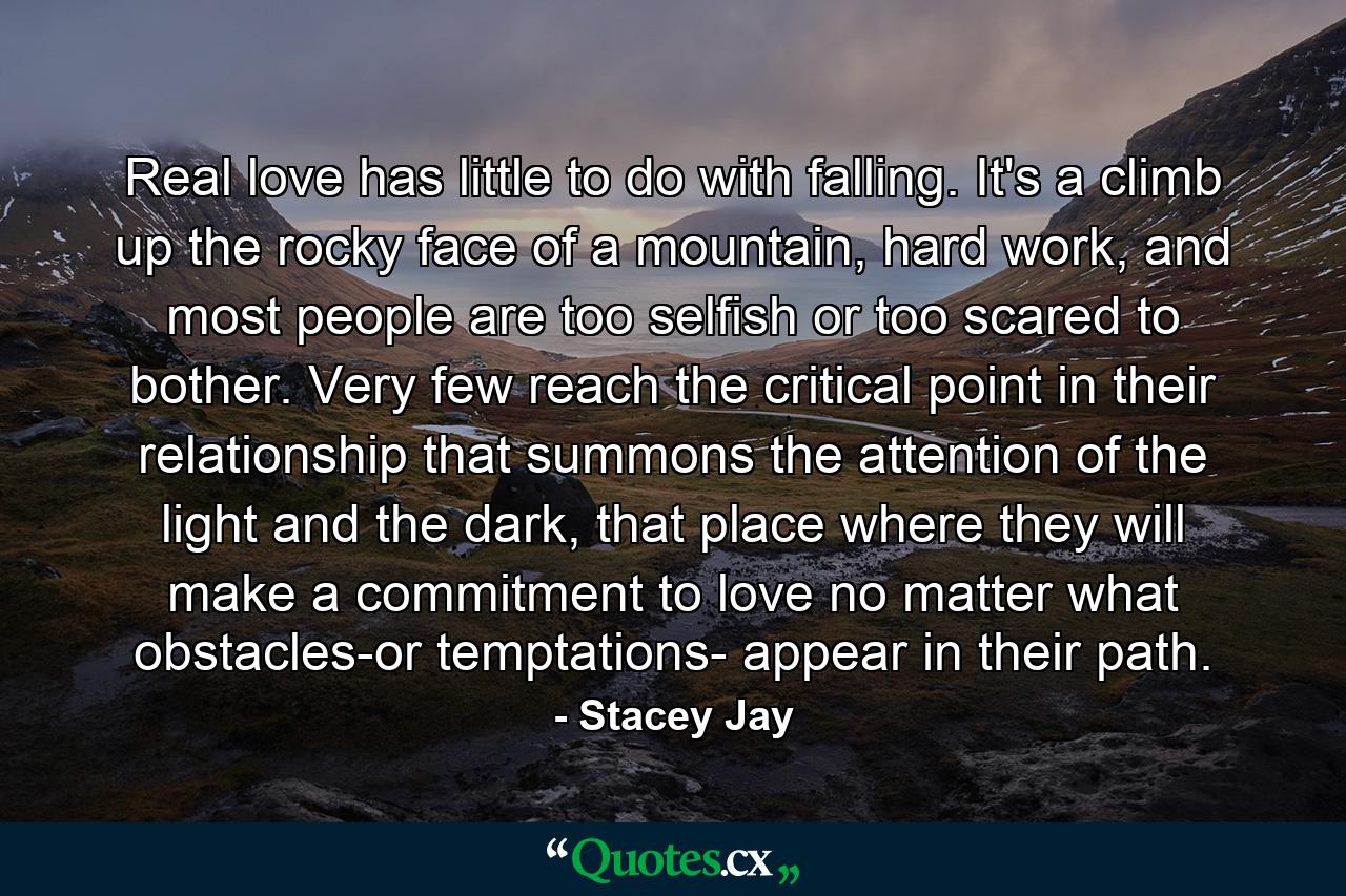 Real love has little to do with falling. It's a climb up the rocky face of a mountain, hard work, and most people are too selfish or too scared to bother. Very few reach the critical point in their relationship that summons the attention of the light and the dark, that place where they will make a commitment to love no matter what obstacles-or temptations- appear in their path. - Quote by Stacey Jay