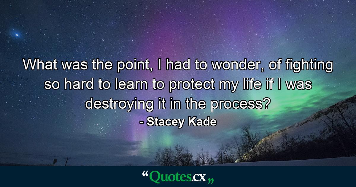 What was the point, I had to wonder, of fighting so hard to learn to protect my life if I was destroying it in the process? - Quote by Stacey Kade