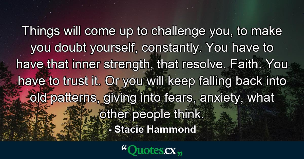 Things will come up to challenge you, to make you doubt yourself, constantly. You have to have that inner strength, that resolve. Faith. You have to trust it. Or you will keep falling back into old patterns, giving into fears, anxiety, what other people think. - Quote by Stacie Hammond