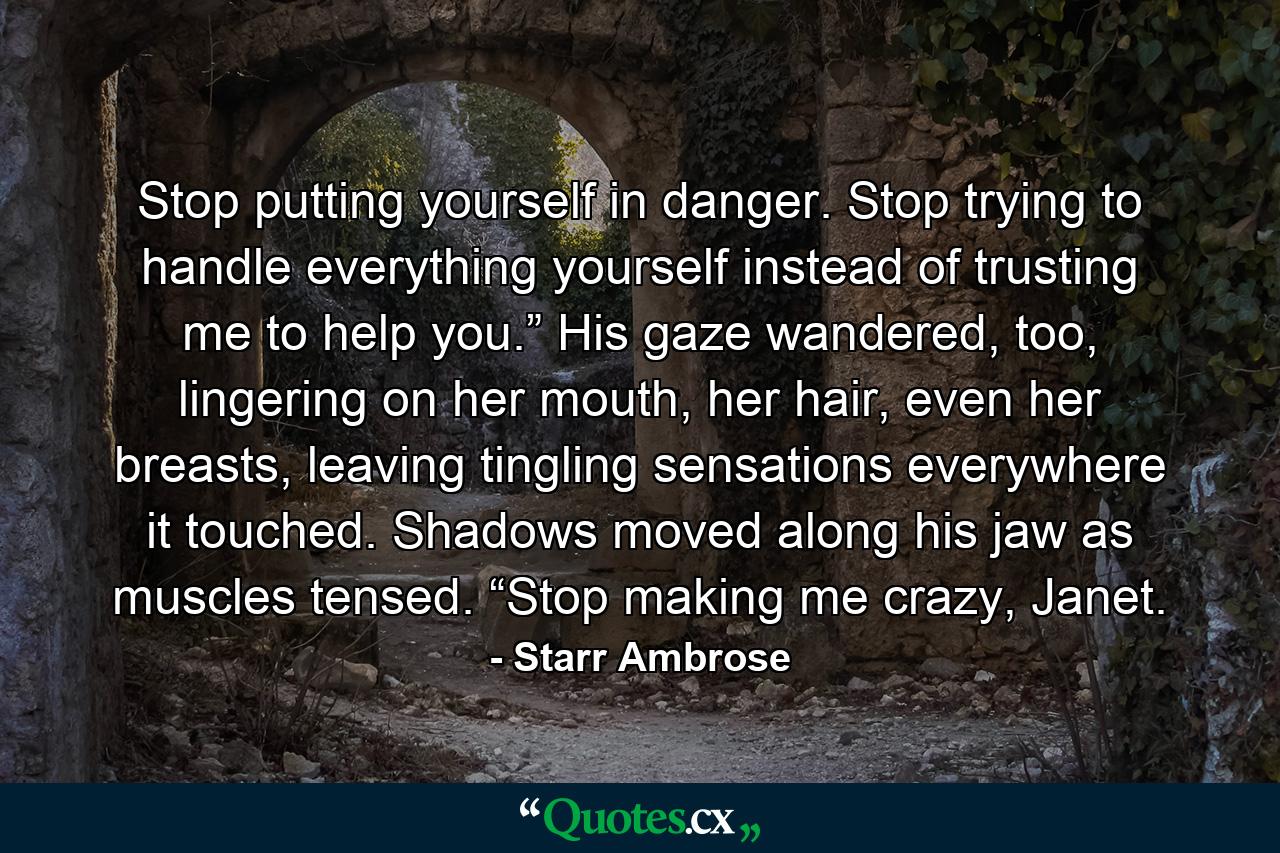 Stop putting yourself in danger. Stop trying to handle everything yourself instead of trusting me to help you.” His gaze wandered, too, lingering on her mouth, her hair, even her breasts, leaving tingling sensations everywhere it touched. Shadows moved along his jaw as muscles tensed. “Stop making me crazy, Janet. - Quote by Starr Ambrose