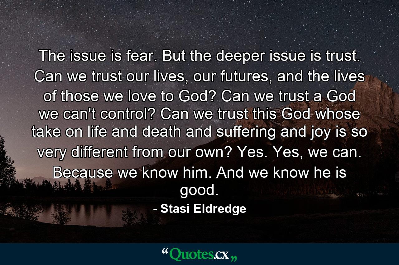 The issue is fear. But the deeper issue is trust. Can we trust our lives, our futures, and the lives of those we love to God? Can we trust a God we can't control? Can we trust this God whose take on life and death and suffering and joy is so very different from our own? Yes. Yes, we can. Because we know him. And we know he is good. - Quote by Stasi Eldredge