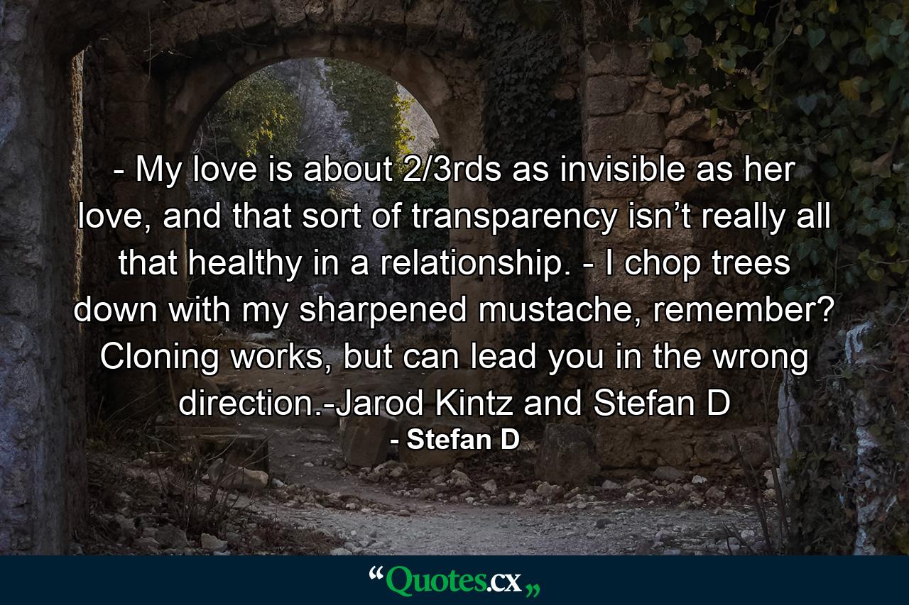 - My love is about 2/3rds as invisible as her love, and that sort of transparency isn’t really all that healthy in a relationship. - I chop trees down with my sharpened mustache, remember? Cloning works, but can lead you in the wrong direction.-Jarod Kintz and Stefan D - Quote by Stefan D