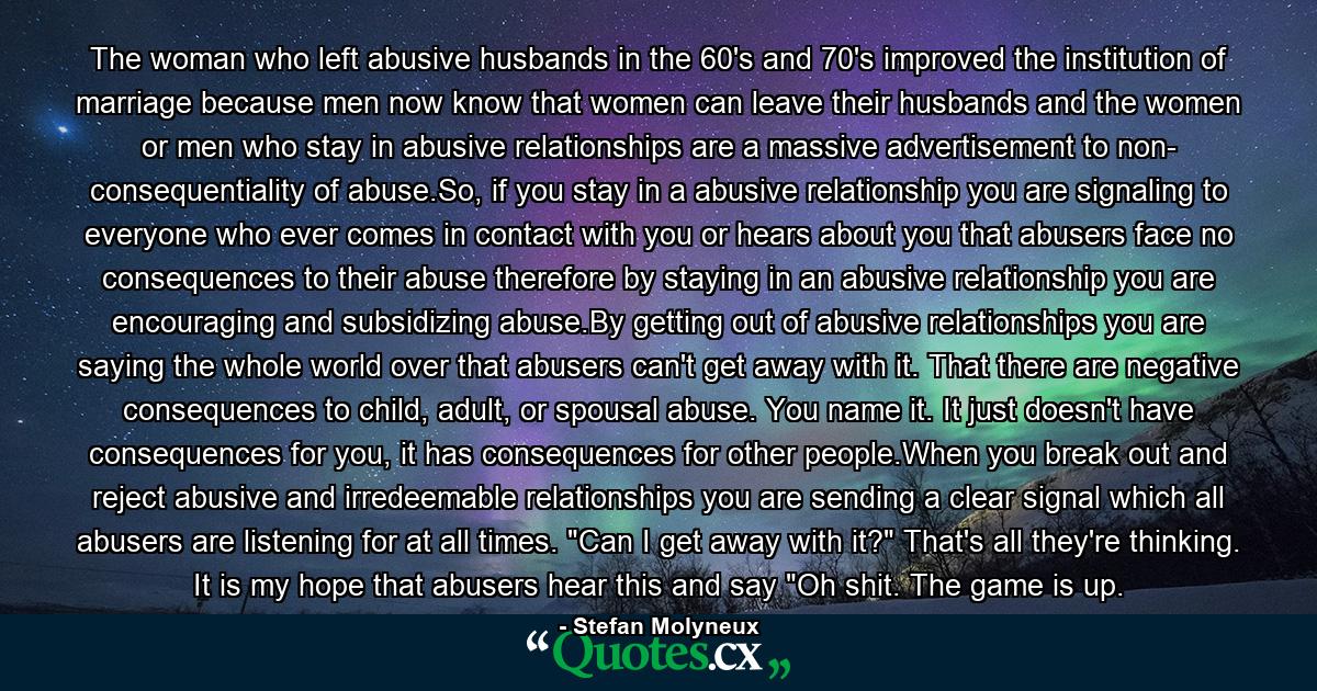 The woman who left abusive husbands in the 60's and 70's improved the institution of marriage because men now know that women can leave their husbands and the women or men who stay in abusive relationships are a massive advertisement to non- consequentiality of abuse.So, if you stay in a abusive relationship you are signaling to everyone who ever comes in contact with you or hears about you that abusers face no consequences to their abuse therefore by staying in an abusive relationship you are encouraging and subsidizing abuse.By getting out of abusive relationships you are saying the whole world over that abusers can't get away with it. That there are negative consequences to child, adult, or spousal abuse. You name it. It just doesn't have consequences for you, it has consequences for other people.When you break out and reject abusive and irredeemable relationships you are sending a clear signal which all abusers are listening for at all times. 