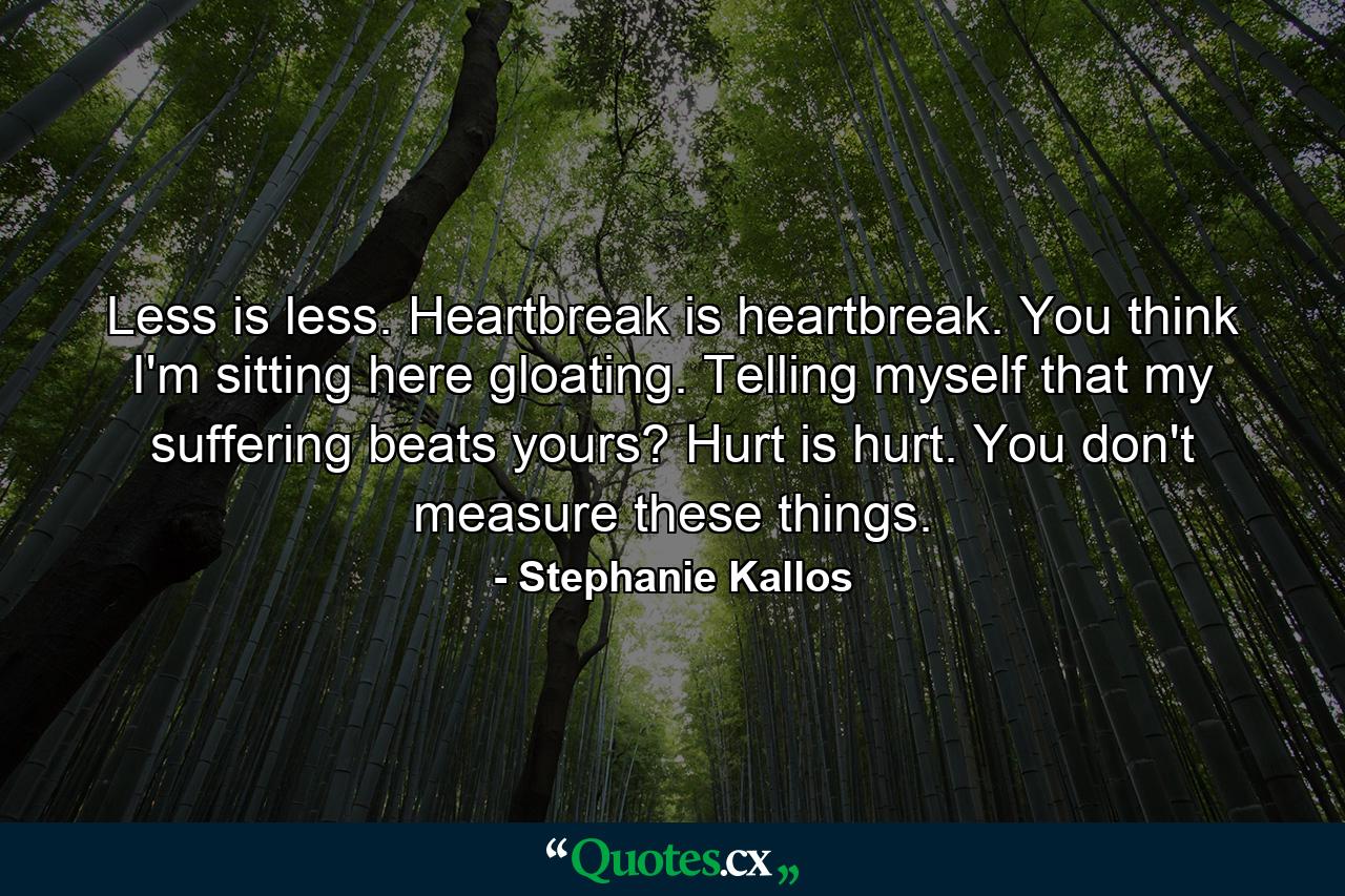 Less is less. Heartbreak is heartbreak. You think I'm sitting here gloating. Telling myself that my suffering beats yours? Hurt is hurt. You don't measure these things. - Quote by Stephanie Kallos