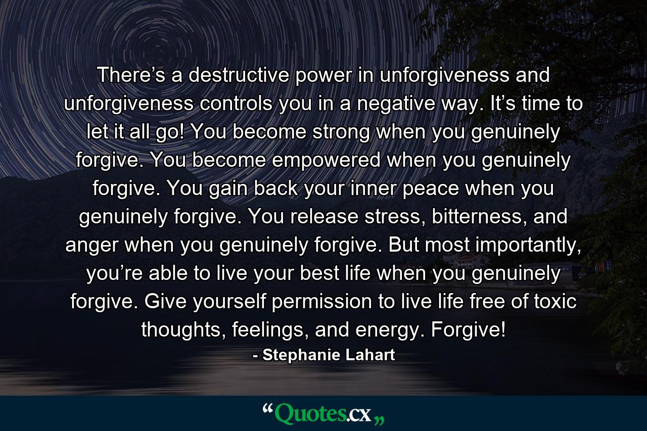 There’s a destructive power in unforgiveness and unforgiveness controls you in a negative way. It’s time to let it all go! You become strong when you genuinely forgive. You become empowered when you genuinely forgive. You gain back your inner peace when you genuinely forgive. You release stress, bitterness, and anger when you genuinely forgive. But most importantly, you’re able to live your best life when you genuinely forgive. Give yourself permission to live life free of toxic thoughts, feelings, and energy. Forgive! - Quote by Stephanie Lahart