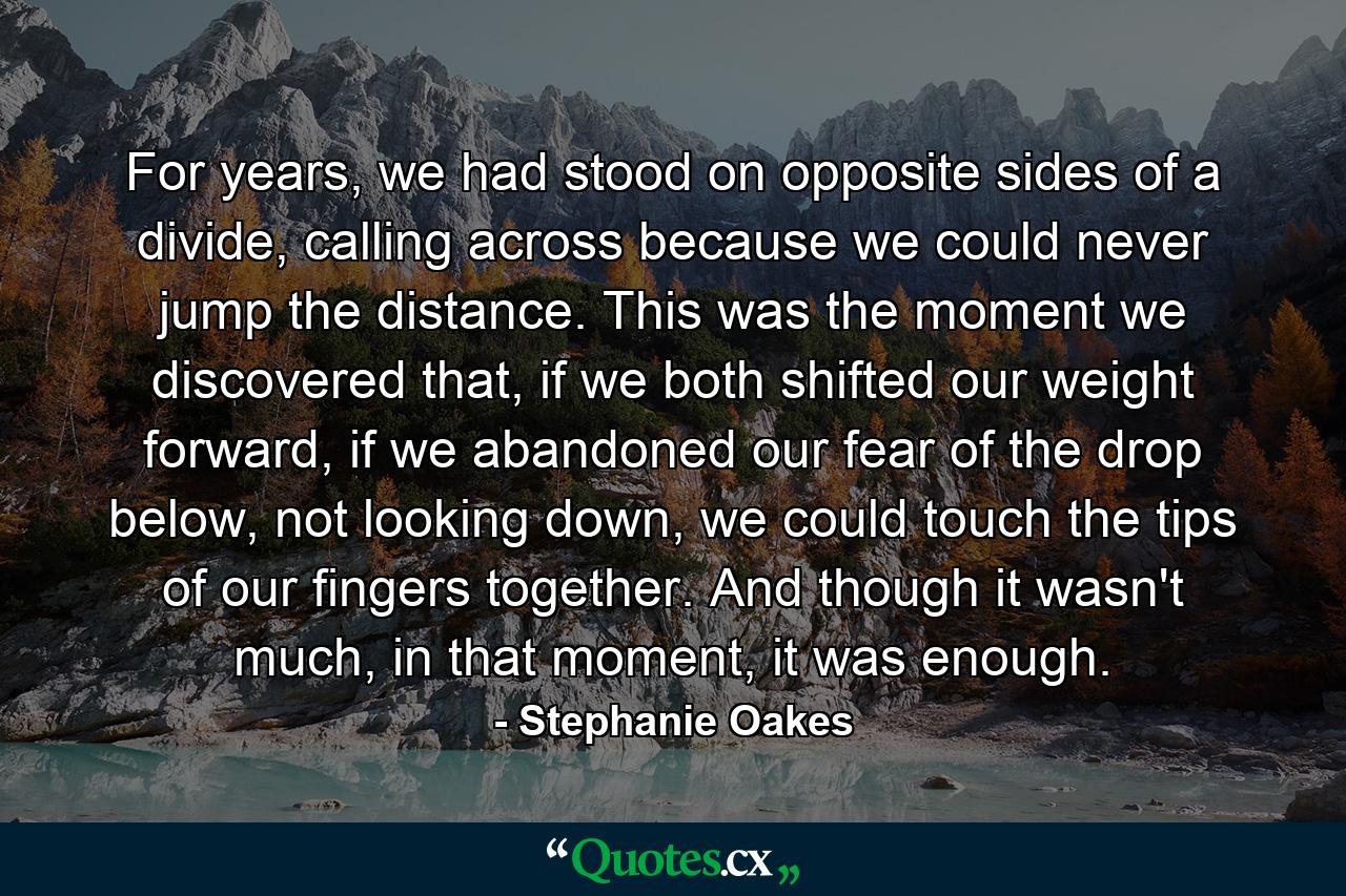 For years, we had stood on opposite sides of a divide, calling across because we could never jump the distance. This was the moment we discovered that, if we both shifted our weight forward, if we abandoned our fear of the drop below, not looking down, we could touch the tips of our fingers together. And though it wasn't much, in that moment, it was enough. - Quote by Stephanie Oakes