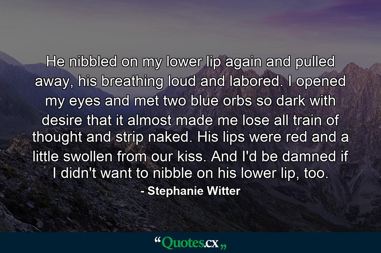 He nibbled on my lower lip again and pulled away, his breathing loud and labored. I opened my eyes and met two blue orbs so dark with desire that it almost made me lose all train of thought and strip naked. His lips were red and a little swollen from our kiss. And I'd be damned if I didn't want to nibble on his lower lip, too. - Quote by Stephanie Witter