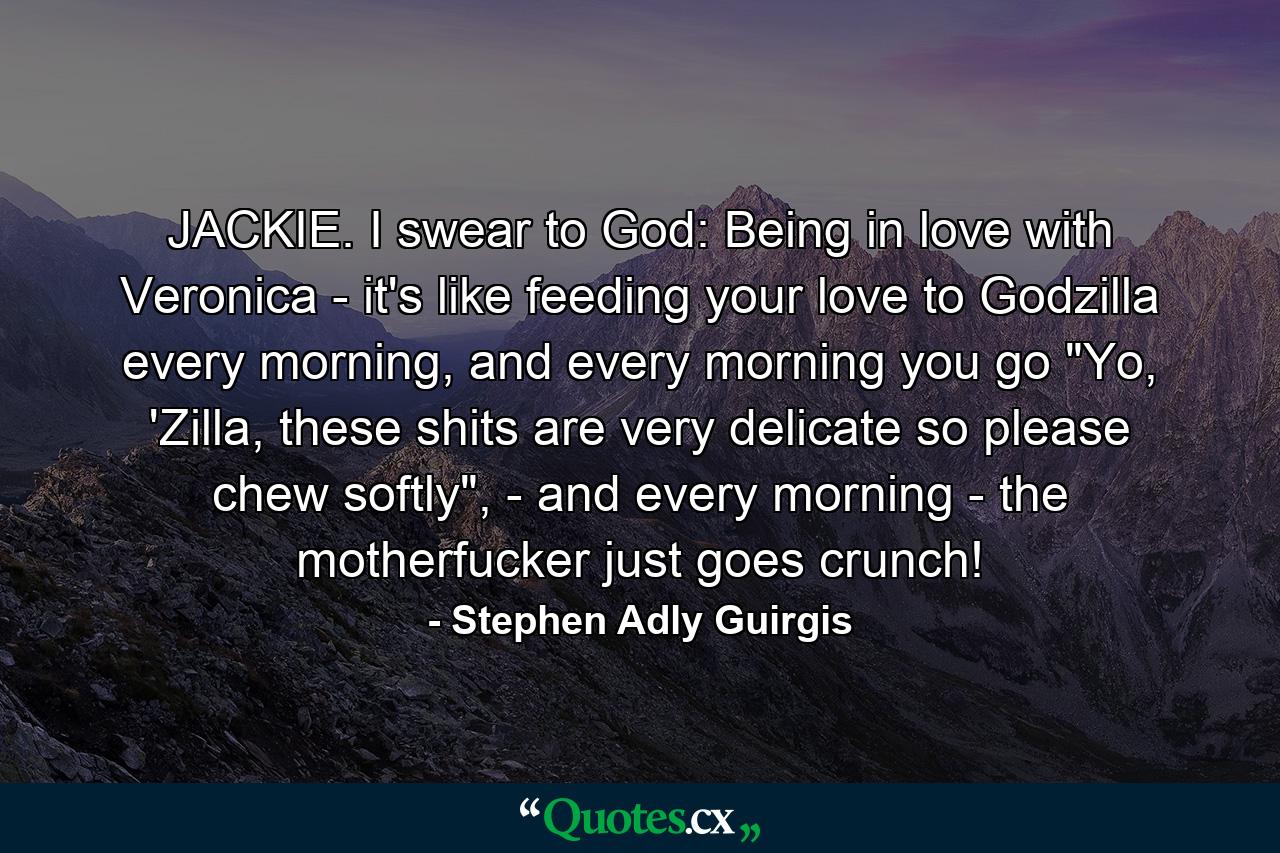 JACKIE. I swear to God: Being in love with Veronica - it's like feeding your love to Godzilla every morning, and every morning you go 