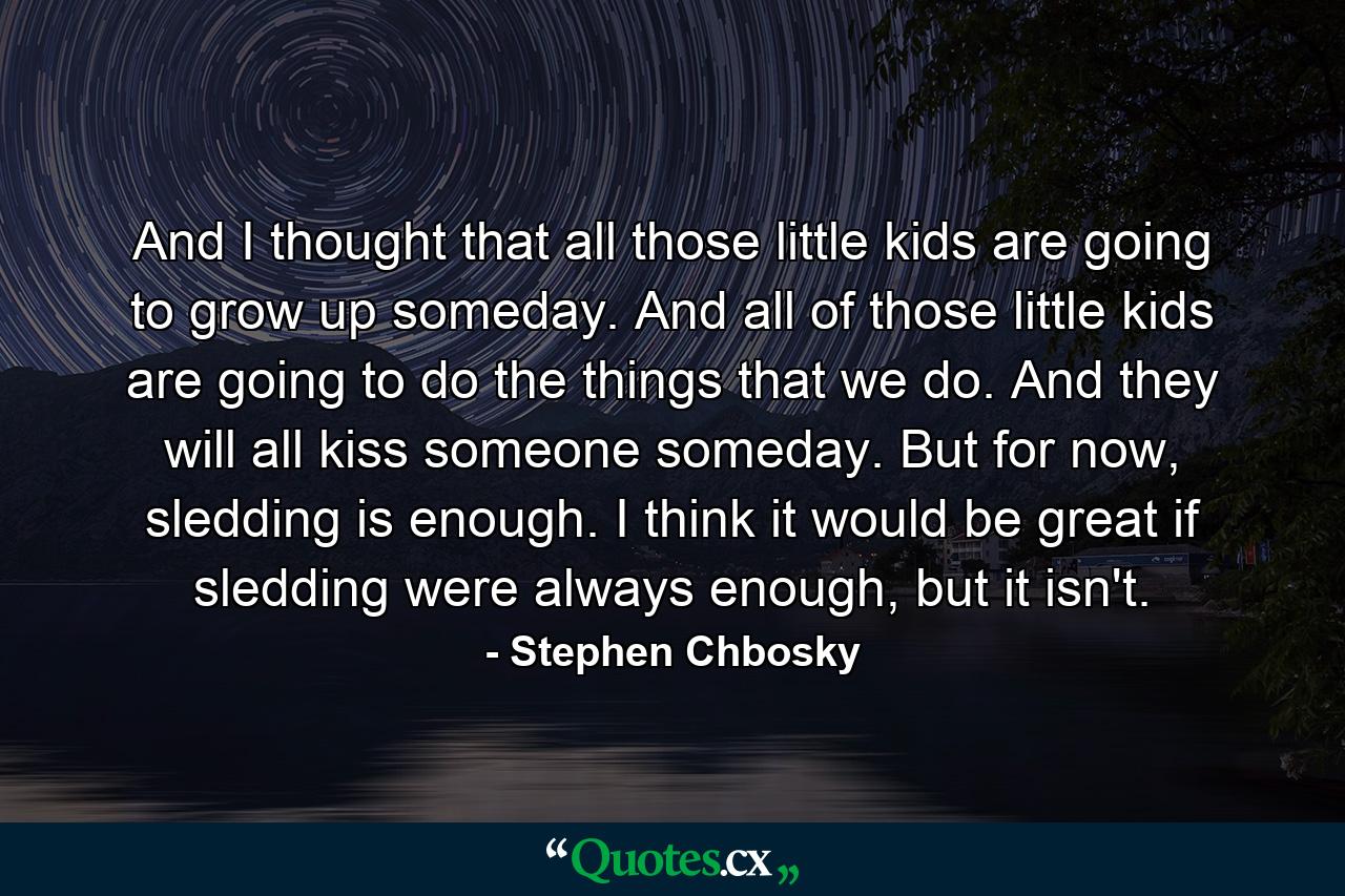 And I thought that all those little kids are going to grow up someday. And all of those little kids are going to do the things that we do. And they will all kiss someone someday. But for now, sledding is enough. I think it would be great if sledding were always enough, but it isn't. - Quote by Stephen Chbosky