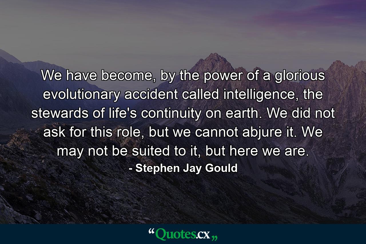 We have become, by the power of a glorious evolutionary accident called intelligence, the stewards of life's continuity on earth. We did not ask for this role, but we cannot abjure it. We may not be suited to it, but here we are. - Quote by Stephen Jay Gould