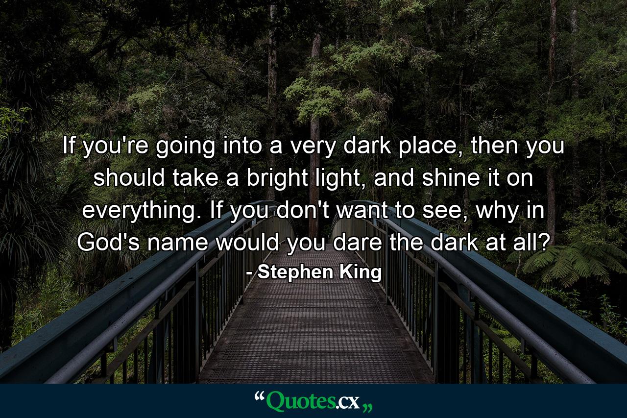 If you're going into a very dark place, then you should take a bright light, and shine it on everything. If you don't want to see, why in God's name would you dare the dark at all? - Quote by Stephen King