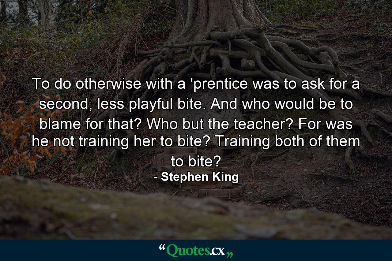 To do otherwise with a 'prentice was to ask for a second, less playful bite. And who would be to blame for that? Who but the teacher? For was he not training her to bite? Training both of them to bite? - Quote by Stephen King