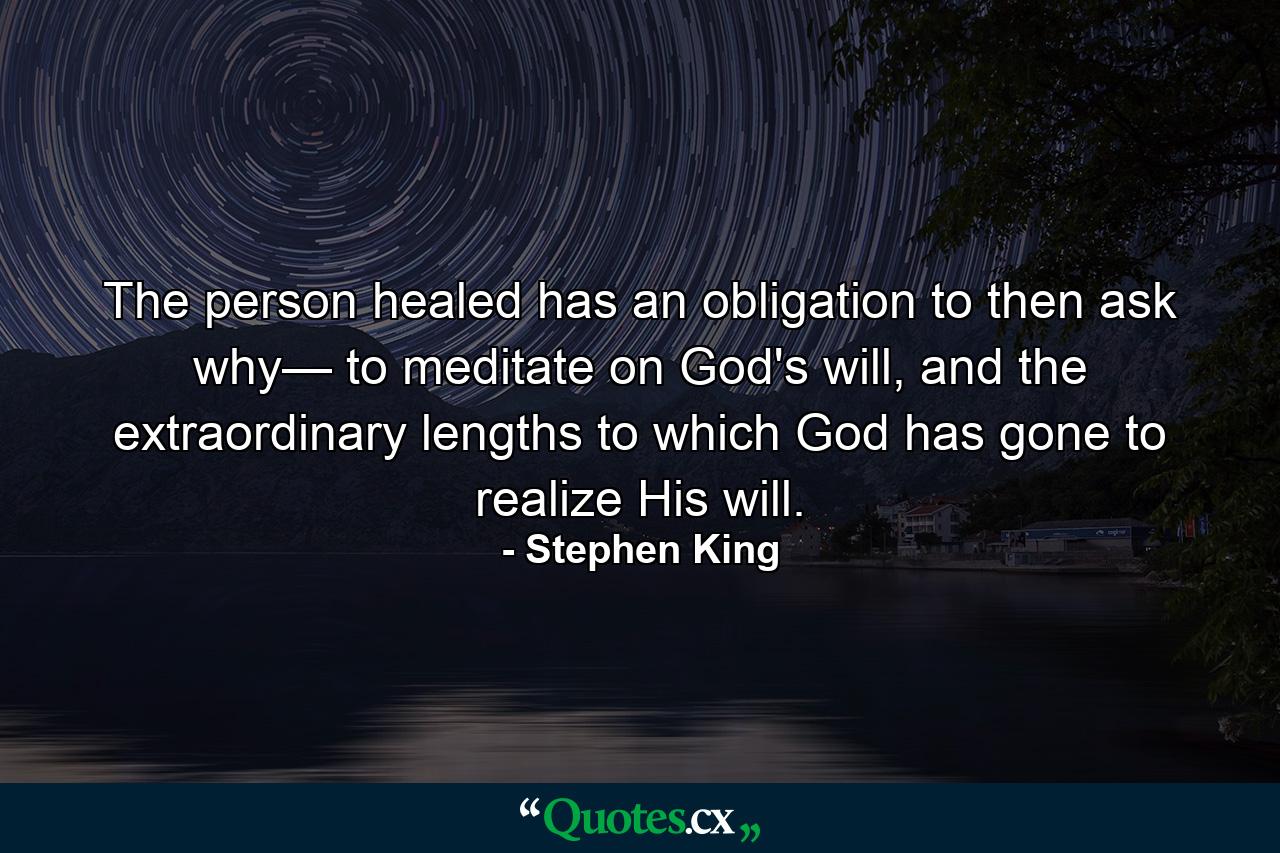 The person healed has an obligation to then ask why— to meditate on God's will, and the extraordinary lengths to which God has gone to realize His will. - Quote by Stephen King