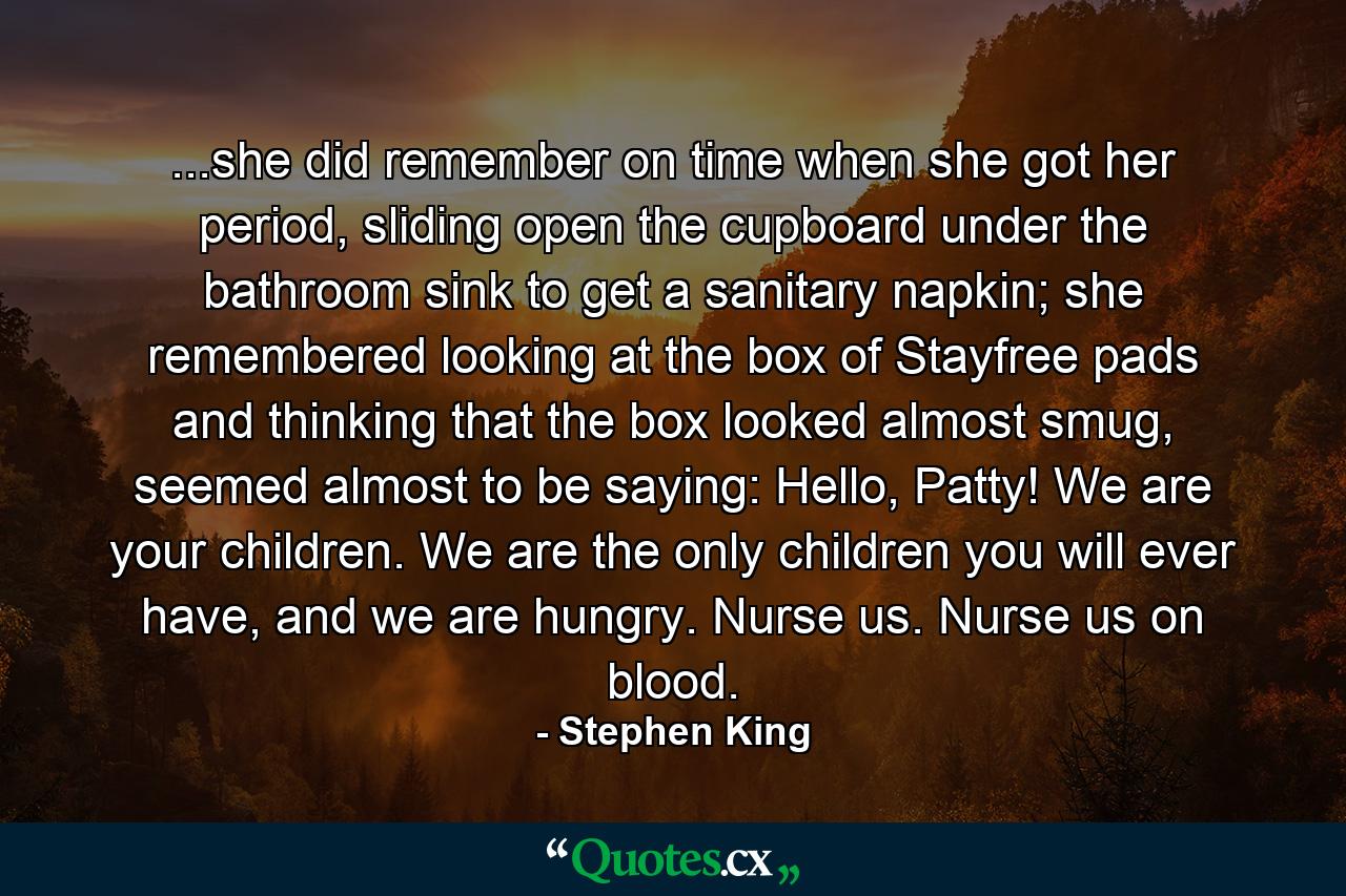 ...she did remember on time when she got her period, sliding open the cupboard under the bathroom sink to get a sanitary napkin; she remembered looking at the box of Stayfree pads and thinking that the box looked almost smug, seemed almost to be saying: Hello, Patty! We are your children. We are the only children you will ever have, and we are hungry. Nurse us. Nurse us on blood. - Quote by Stephen King