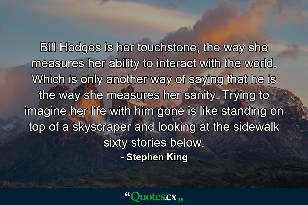 Bill Hodges is her touchstone, the way she measures her ability to interact with the world. Which is only another way of saying that he is the way she measures her sanity. Trying to imagine her life with him gone is like standing on top of a skyscraper and looking at the sidewalk sixty stories below. - Quote by Stephen King