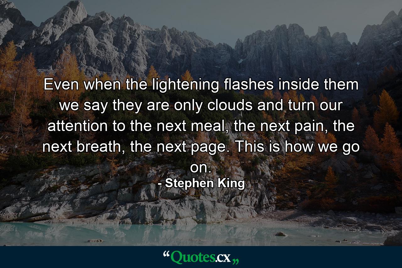 Even when the lightening flashes inside them we say they are only clouds and turn our attention to the next meal, the next pain, the next breath, the next page. This is how we go on. - Quote by Stephen King