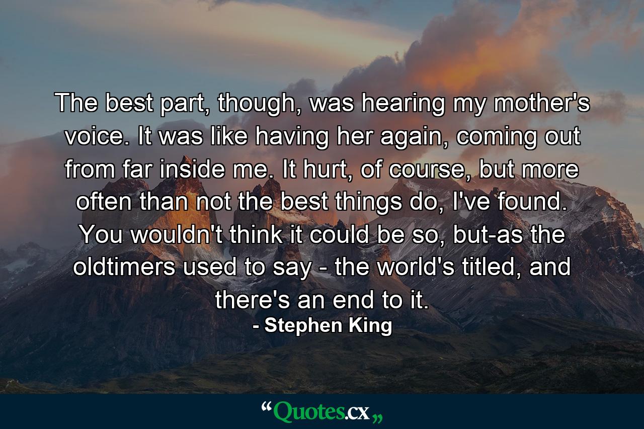 The best part, though, was hearing my mother's voice. It was like having her again, coming out from far inside me. It hurt, of course, but more often than not the best things do, I've found. You wouldn't think it could be so, but-as the oldtimers used to say - the world's titled, and there's an end to it. - Quote by Stephen King