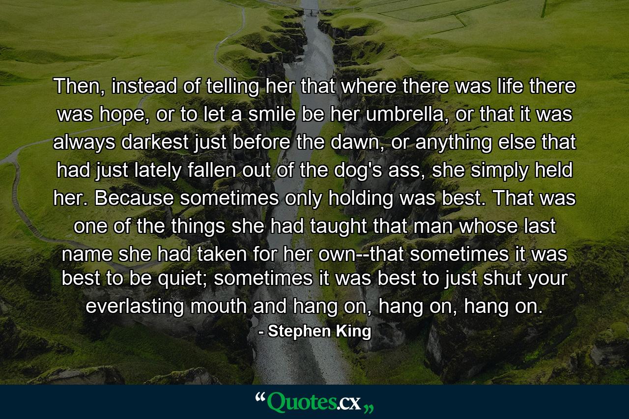 Then, instead of telling her that where there was life there was hope, or to let a smile be her umbrella, or that it was always darkest just before the dawn, or anything else that had just lately fallen out of the dog's ass, she simply held her. Because sometimes only holding was best. That was one of the things she had taught that man whose last name she had taken for her own--that sometimes it was best to be quiet; sometimes it was best to just shut your everlasting mouth and hang on, hang on, hang on. - Quote by Stephen King