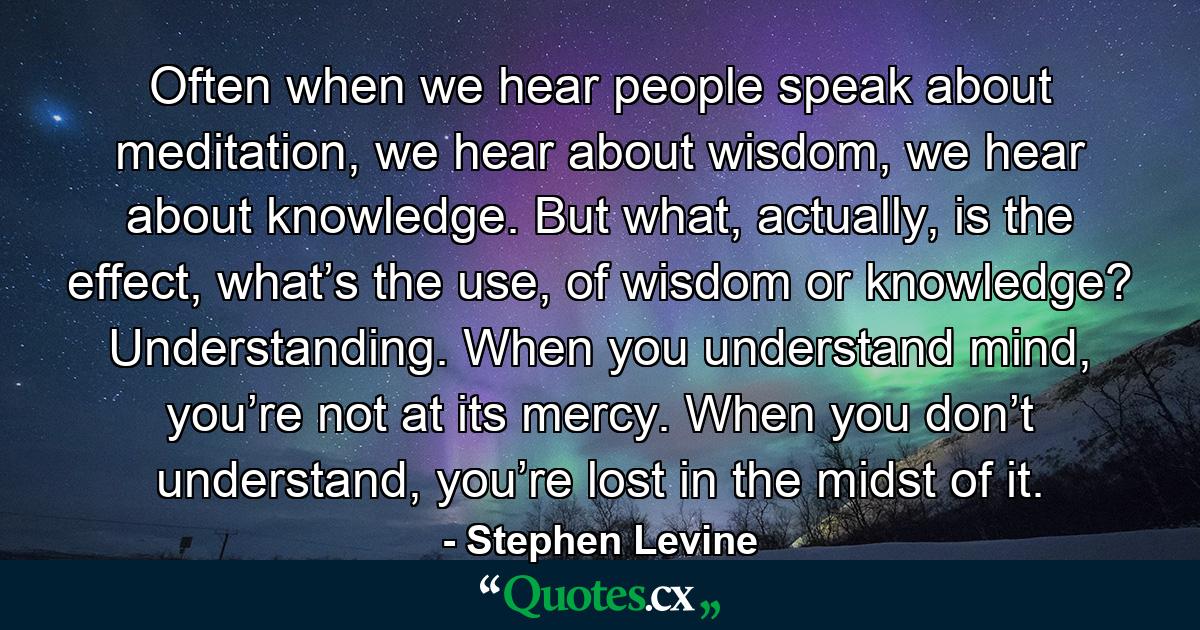 Often when we hear people speak about meditation, we hear about wisdom, we hear about knowledge. But what, actually, is the effect, what’s the use, of wisdom or knowledge? Understanding. When you understand mind, you’re not at its mercy. When you don’t understand, you’re lost in the midst of it. - Quote by Stephen Levine