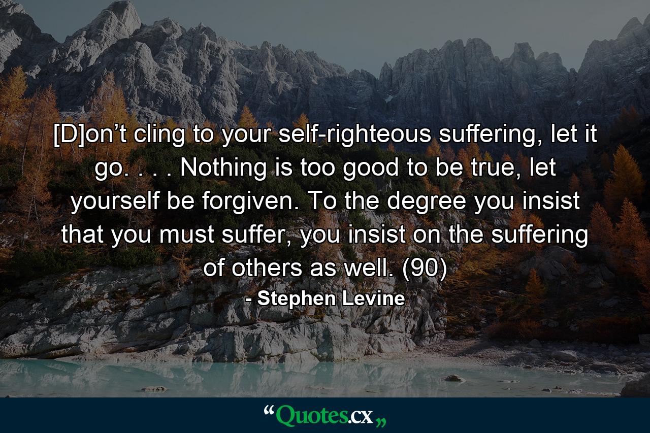 [D]on’t cling to your self-righteous suffering, let it go. . . . Nothing is too good to be true, let yourself be forgiven. To the degree you insist that you must suffer, you insist on the suffering of others as well. (90) - Quote by Stephen Levine