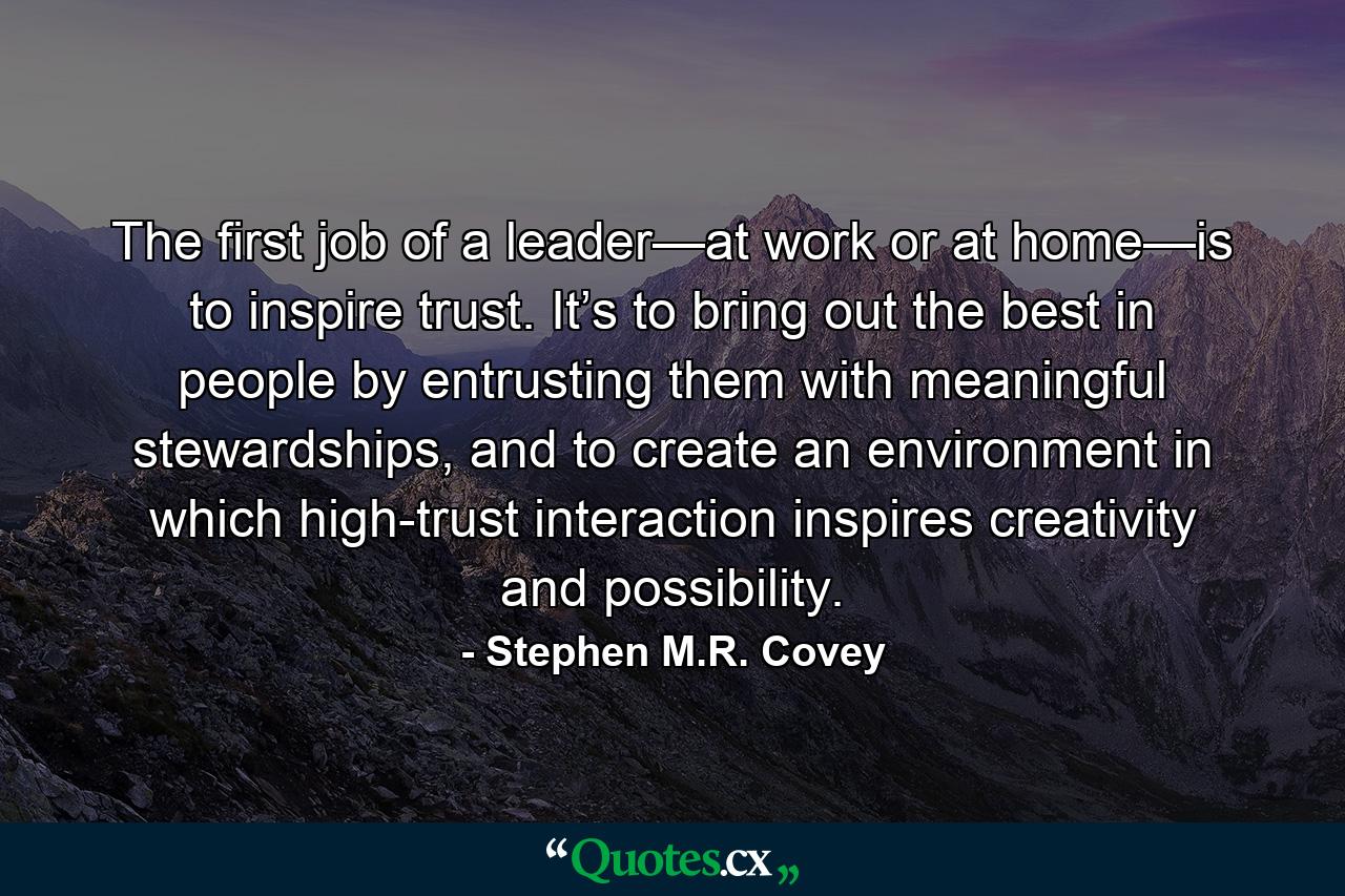 The first job of a leader—at work or at home—is to inspire trust. It’s to bring out the best in people by entrusting them with meaningful stewardships, and to create an environment in which high-trust interaction inspires creativity and possibility. - Quote by Stephen M.R. Covey