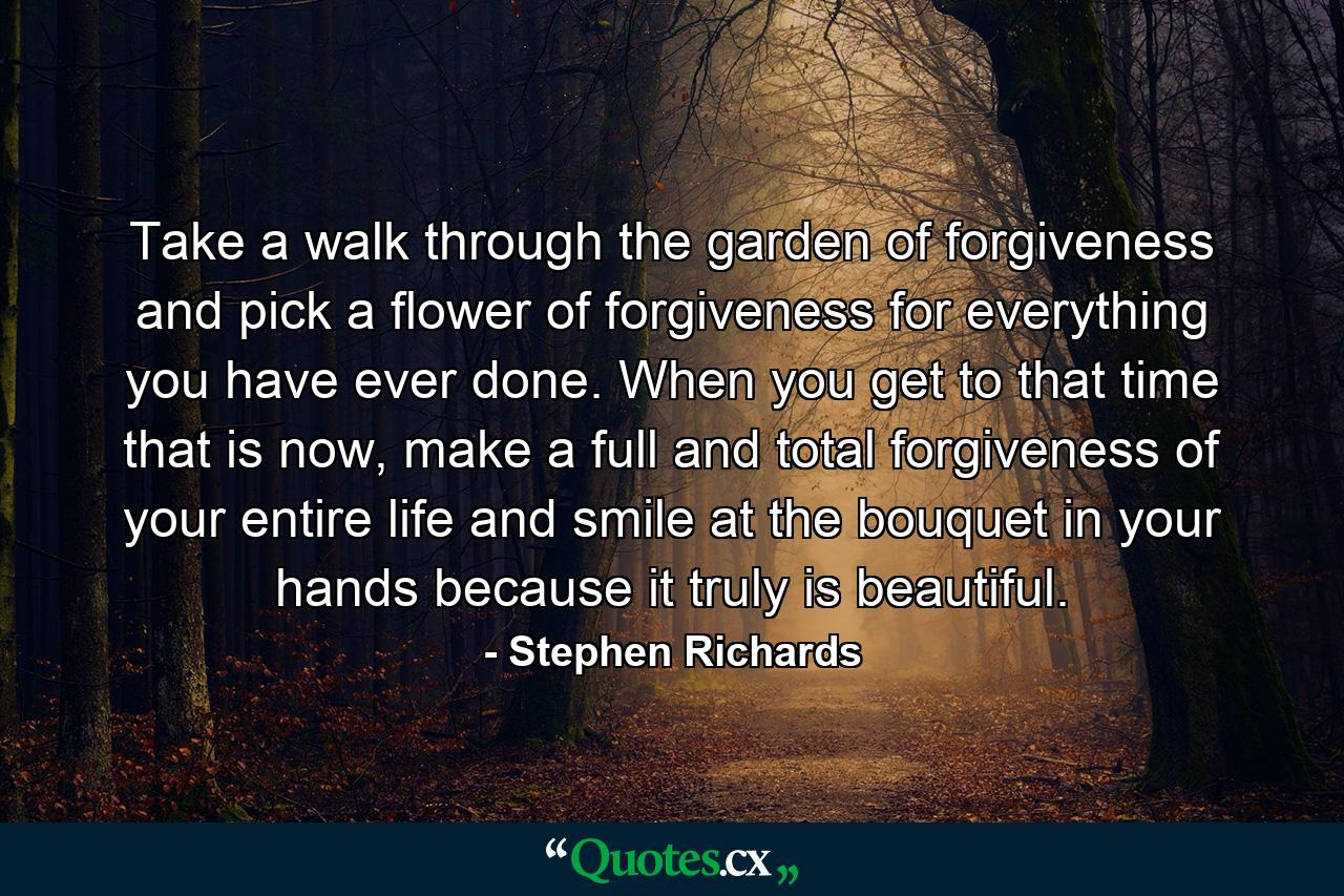 Take a walk through the garden of forgiveness and pick a flower of forgiveness for everything you have ever done. When you get to that time that is now, make a full and total forgiveness of your entire life and smile at the bouquet in your hands because it truly is beautiful. - Quote by Stephen Richards