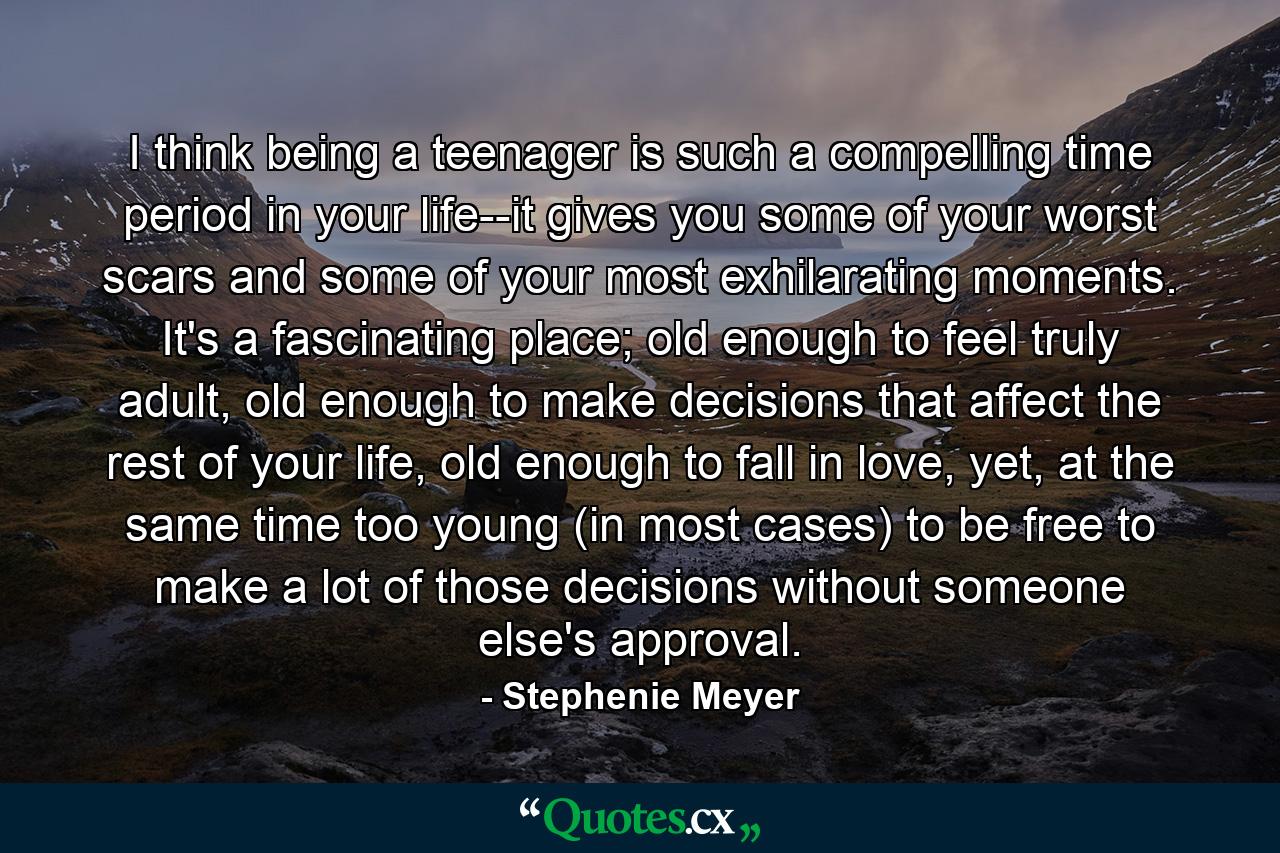 I think being a teenager is such a compelling time period in your life--it gives you some of your worst scars and some of your most exhilarating moments. It's a fascinating place; old enough to feel truly adult, old enough to make decisions that affect the rest of your life, old enough to fall in love, yet, at the same time too young (in most cases) to be free to make a lot of those decisions without someone else's approval. - Quote by Stephenie Meyer