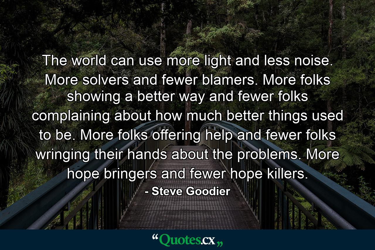 The world can use more light and less noise. More solvers and fewer blamers. More folks showing a better way and fewer folks complaining about how much better things used to be. More folks offering help and fewer folks wringing their hands about the problems. More hope bringers and fewer hope killers. - Quote by Steve Goodier