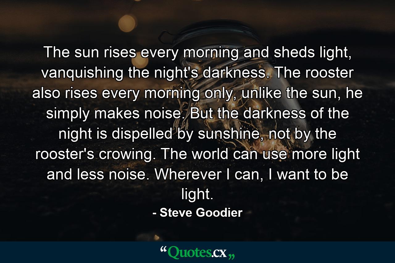 The sun rises every morning and sheds light, vanquishing the night's darkness. The rooster also rises every morning only, unlike the sun, he simply makes noise. But the darkness of the night is dispelled by sunshine, not by the rooster's crowing. The world can use more light and less noise. Wherever I can, I want to be light. - Quote by Steve Goodier