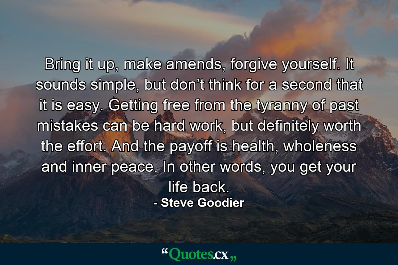 Bring it up, make amends, forgive yourself. It sounds simple, but don’t think for a second that it is easy. Getting free from the tyranny of past mistakes can be hard work, but definitely worth the effort. And the payoff is health, wholeness and inner peace. In other words, you get your life back. - Quote by Steve Goodier