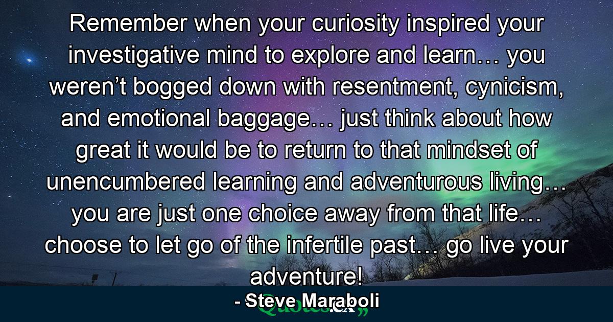 Remember when your curiosity inspired your investigative mind to explore and learn… you weren’t bogged down with resentment, cynicism, and emotional baggage… just think about how great it would be to return to that mindset of unencumbered learning and adventurous living… you are just one choice away from that life… choose to let go of the infertile past… go live your adventure! - Quote by Steve Maraboli