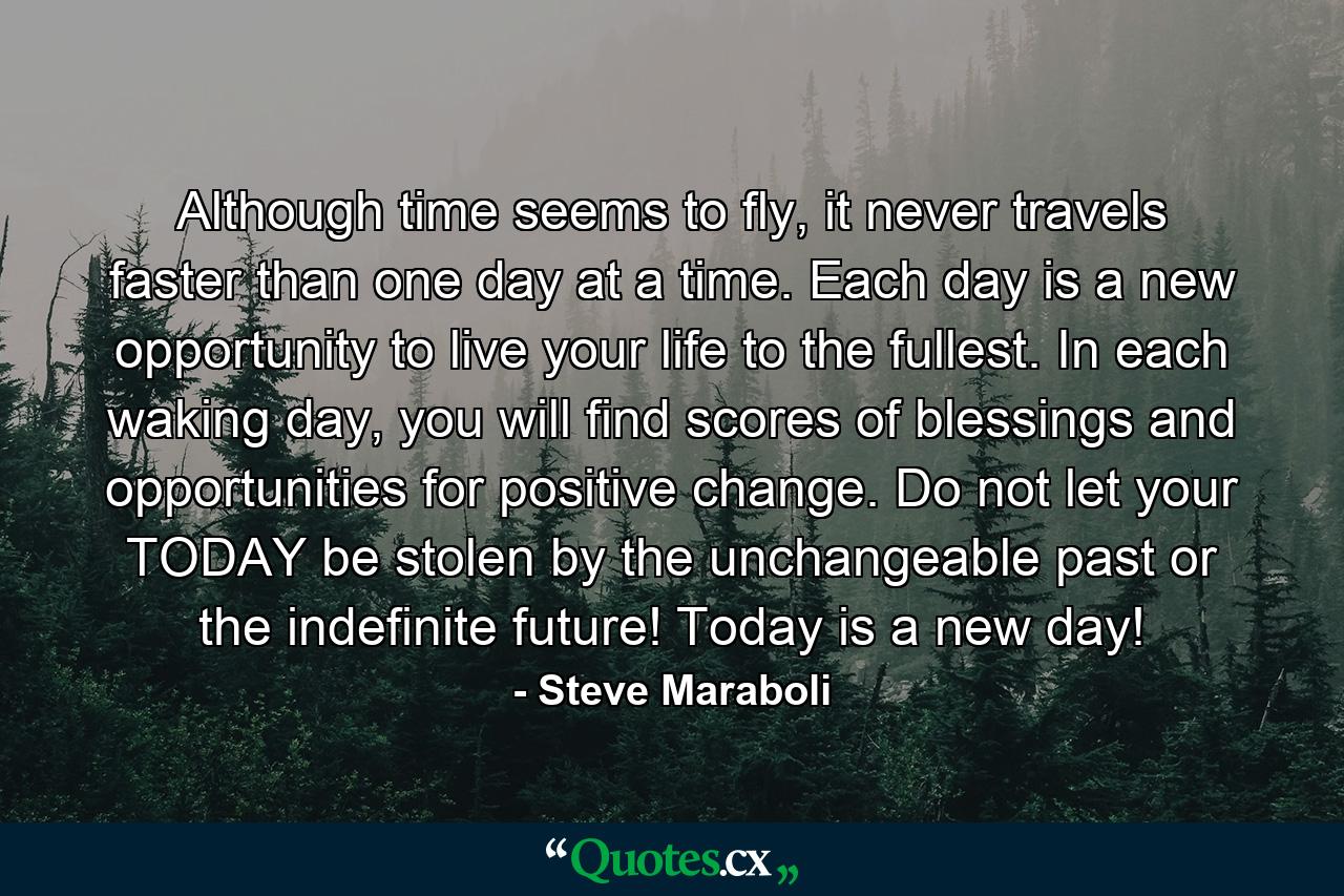 Although time seems to fly, it never travels faster than one day at a time. Each day is a new opportunity to live your life to the fullest. In each waking day, you will find scores of blessings and opportunities for positive change. Do not let your TODAY be stolen by the unchangeable past or the indefinite future! Today is a new day! - Quote by Steve Maraboli