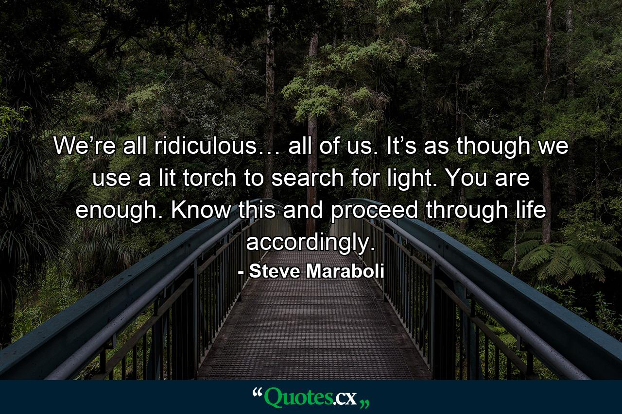 We’re all ridiculous… all of us. It’s as though we use a lit torch to search for light. You are enough. Know this and proceed through life accordingly. - Quote by Steve Maraboli