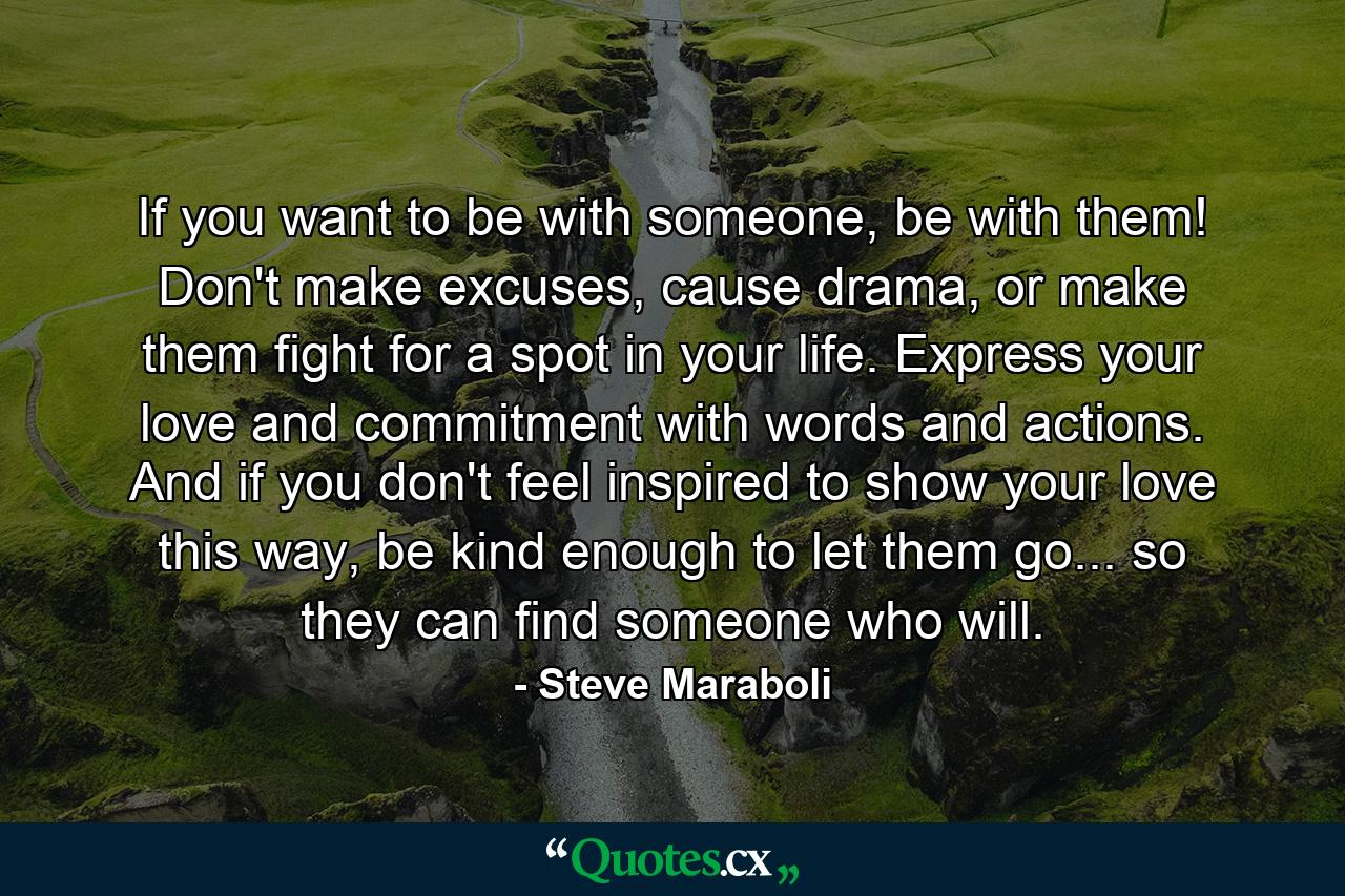 If you want to be with someone, be with them! Don't make excuses, cause drama, or make them fight for a spot in your life. Express your love and commitment with words and actions. And if you don't feel inspired to show your love this way, be kind enough to let them go... so they can find someone who will. - Quote by Steve Maraboli